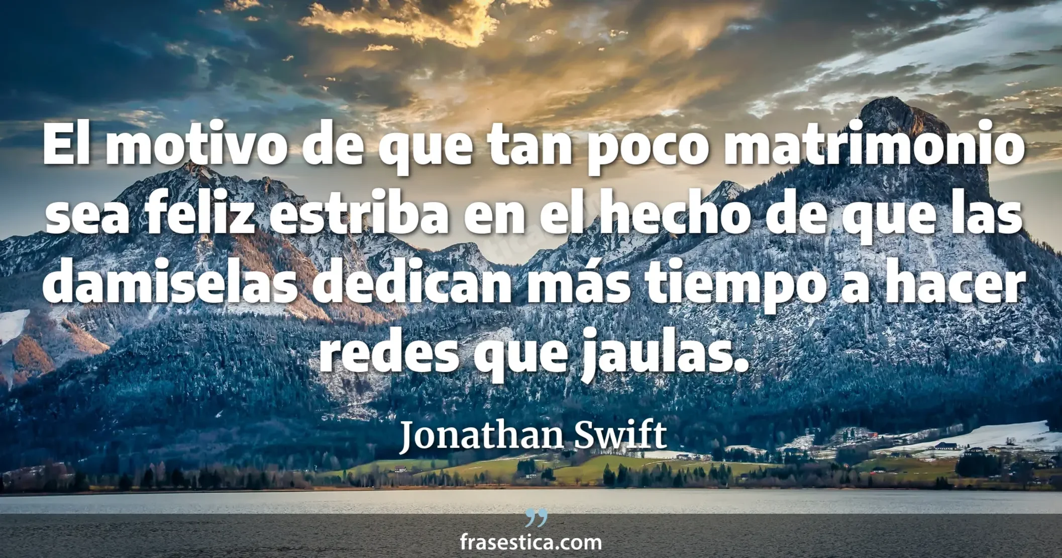 El motivo de que tan poco matrimonio sea feliz estriba en el hecho de que las damiselas dedican más tiempo a hacer redes que jaulas.  - Jonathan Swift