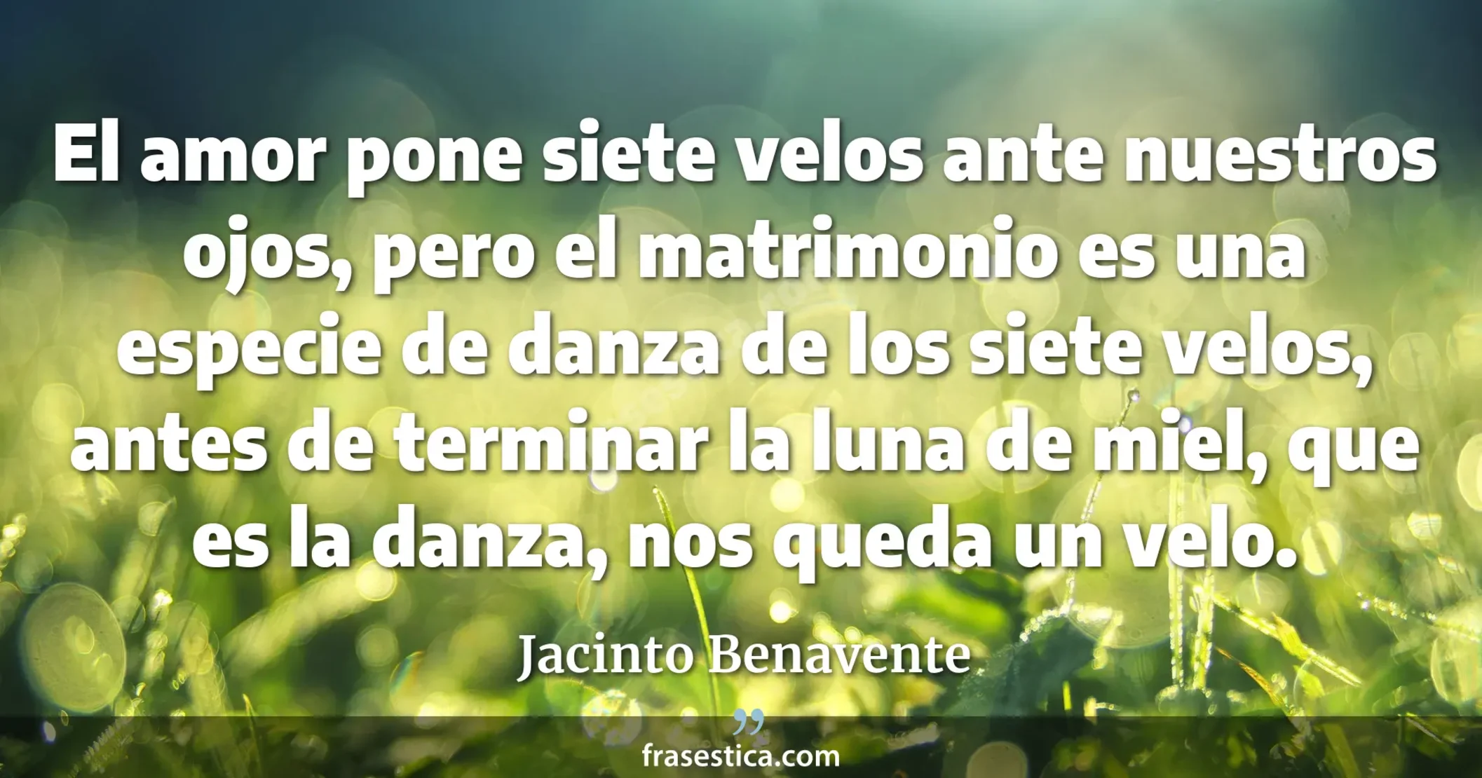 El amor pone siete velos ante nuestros ojos, pero el matrimonio es una especie de danza de los siete velos, antes de terminar la luna de miel, que es la danza, nos queda un velo. - Jacinto Benavente