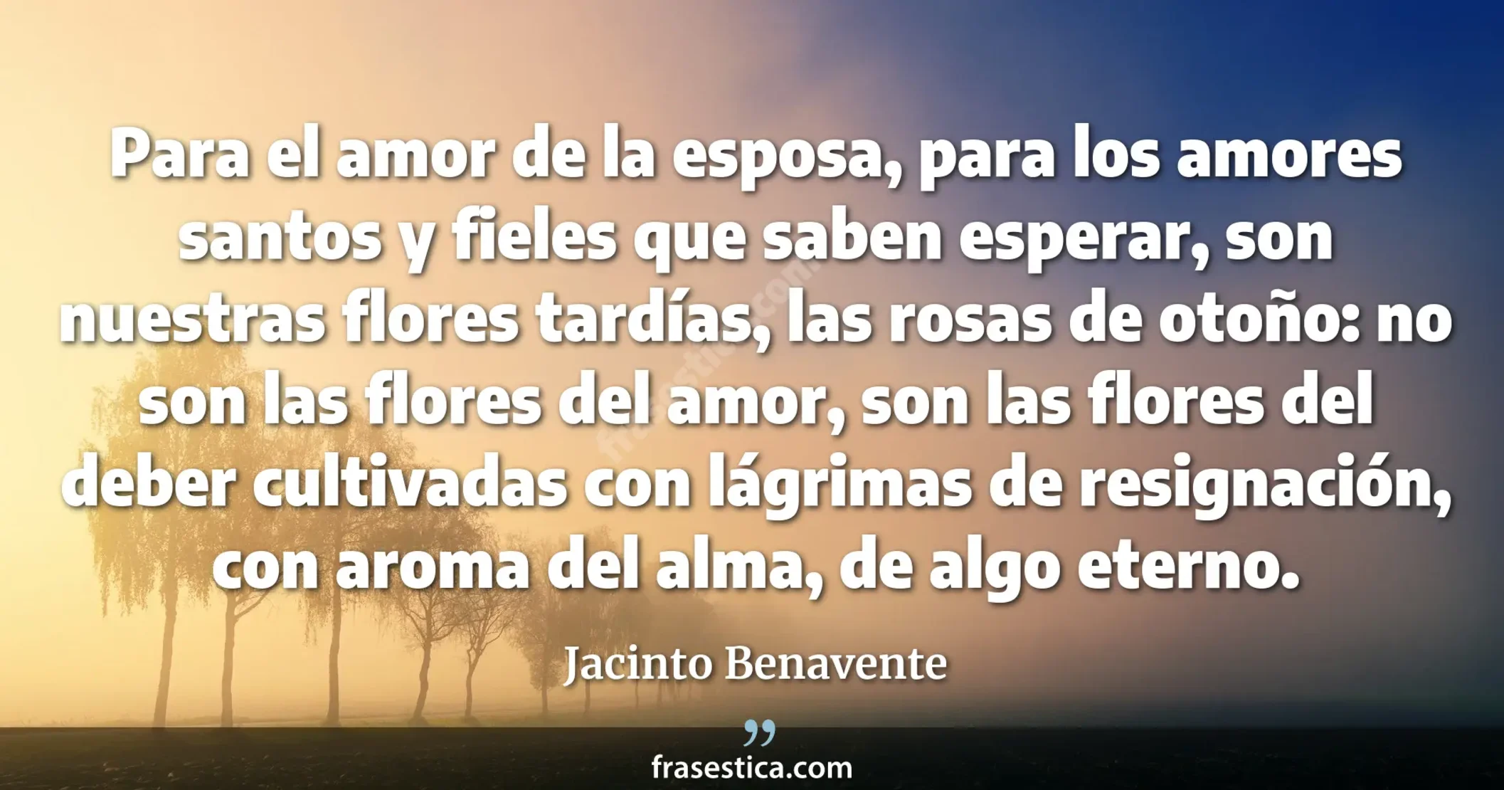 Para el amor de la esposa, para los amores santos y fieles que saben esperar, son nuestras flores tardías, las rosas de otoño: no son las flores del amor, son las flores del deber cultivadas con lágrimas de resignación, con aroma del alma, de algo eterno. - Jacinto Benavente