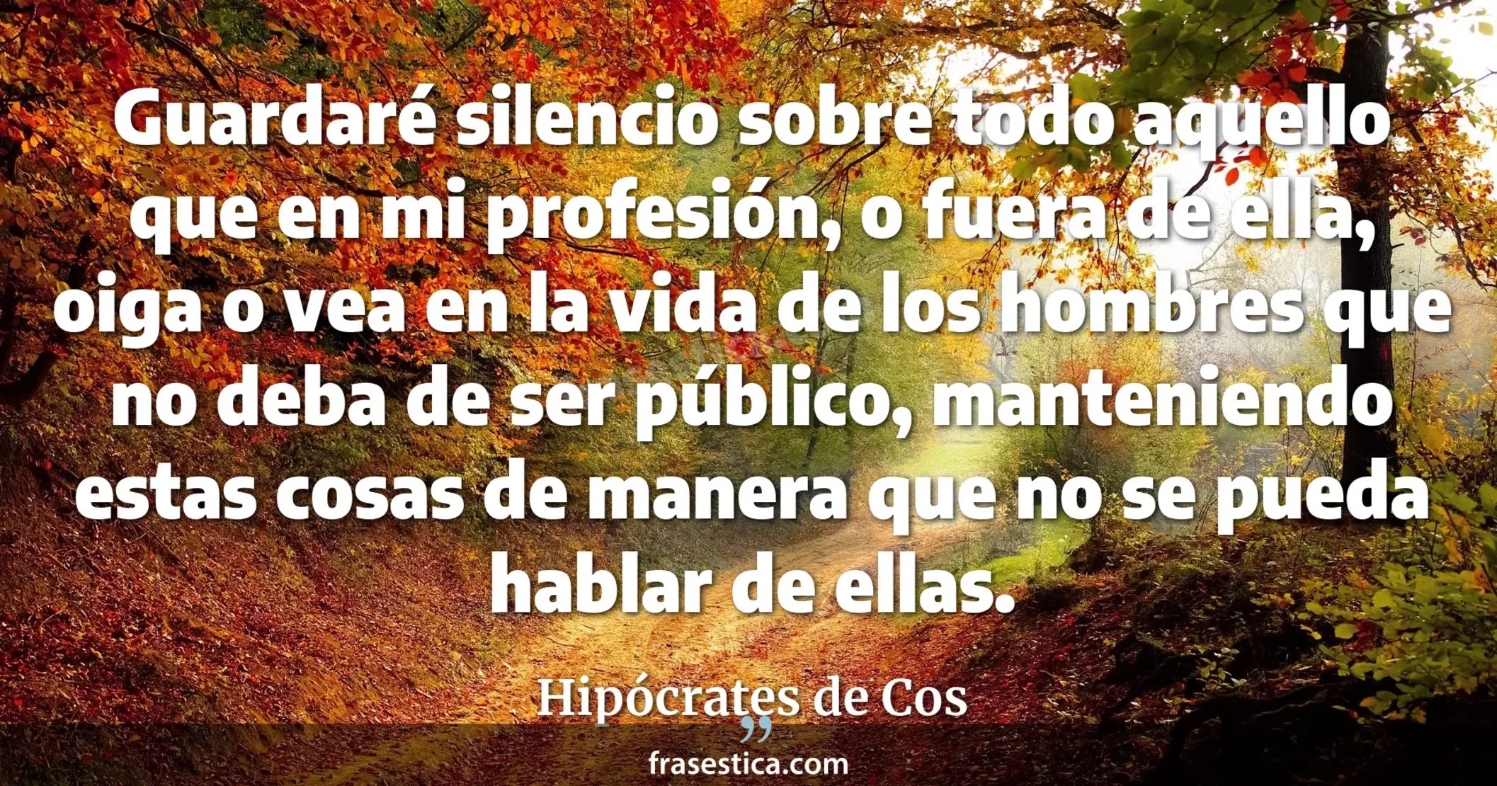 Guardaré silencio sobre todo aquello que en mi profesión, o fuera de ella, oiga o vea en la vida de los hombres que no deba de ser público, manteniendo estas cosas de manera que no se pueda hablar de ellas. - Hipócrates de Cos