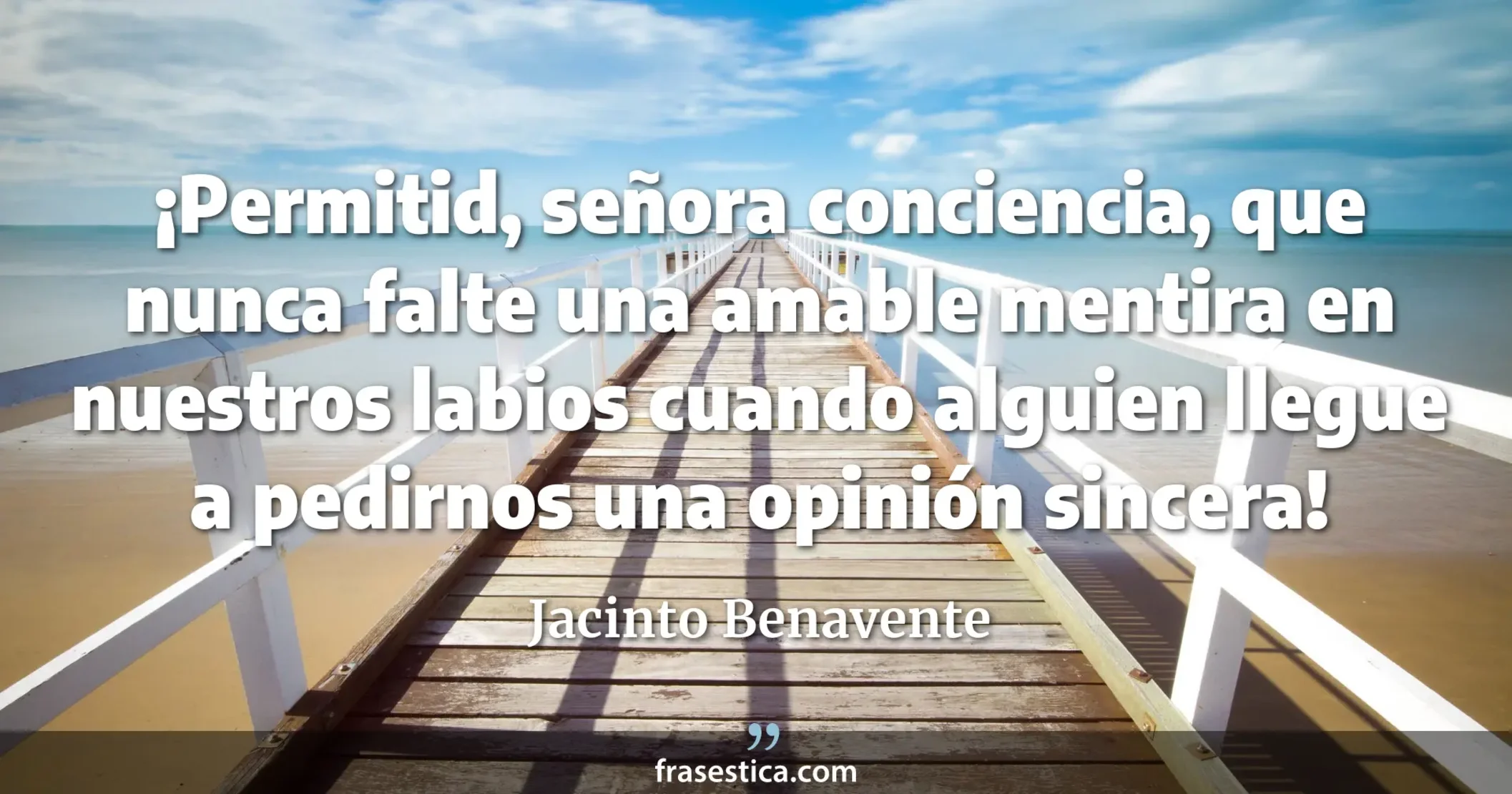 ¡Permitid, señora conciencia, que nunca falte una amable mentira en nuestros labios cuando alguien llegue a pedirnos una opinión sincera! - Jacinto Benavente