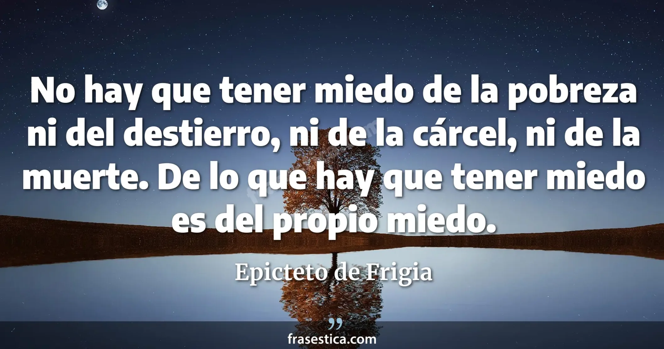 No hay que tener miedo de la pobreza ni del destierro, ni de la cárcel, ni de la muerte. De lo que hay que tener miedo es del propio miedo. - Epicteto de Frigia