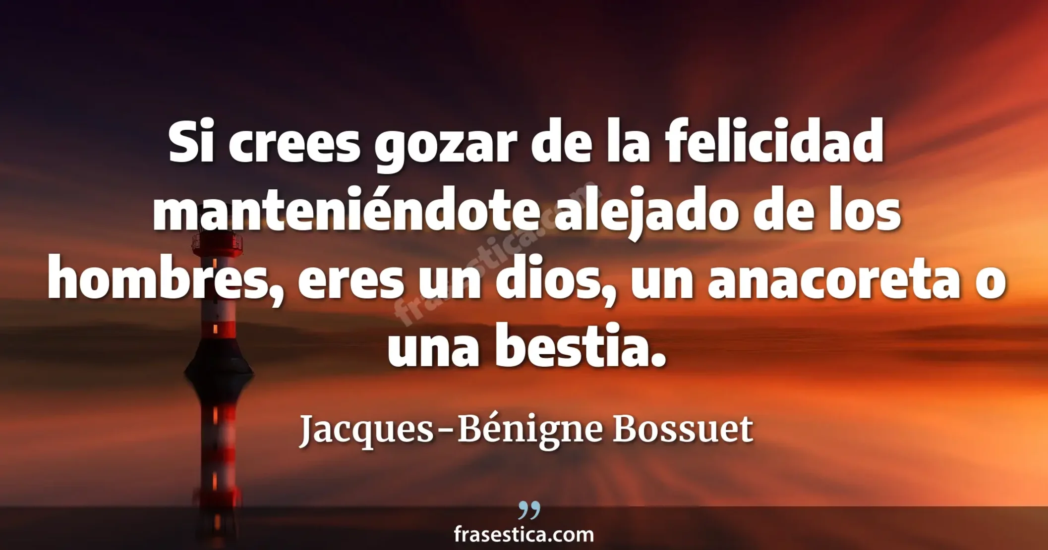 Si crees gozar de la felicidad manteniéndote alejado de los hombres, eres un dios, un anacoreta o una bestia. - Jacques-Bénigne Bossuet