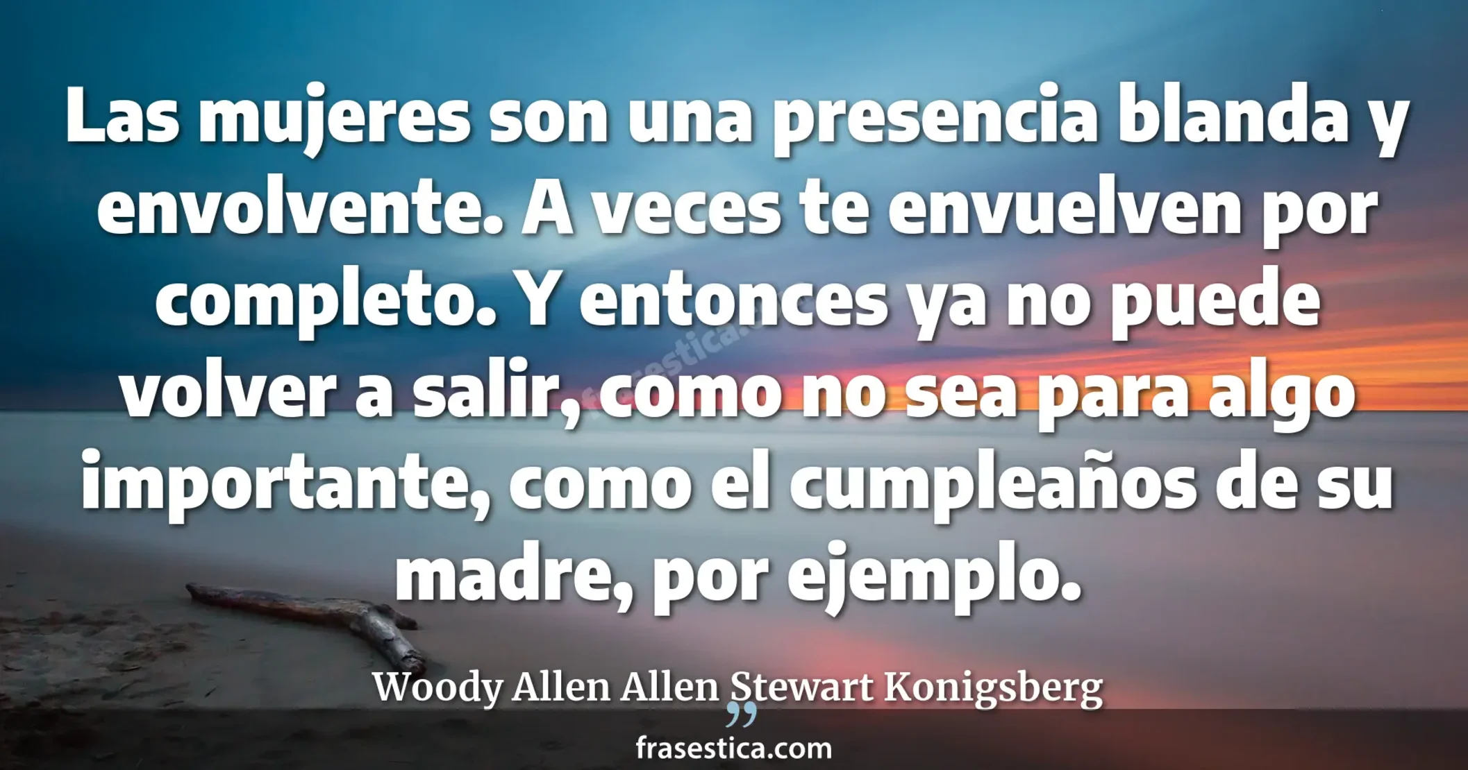 Las mujeres son una presencia blanda y envolvente. A veces te envuelven por completo. Y entonces ya no puede volver a salir, como no sea para algo importante, como el cumpleaños de su madre, por ejemplo. - Woody Allen Allen Stewart Konigsberg