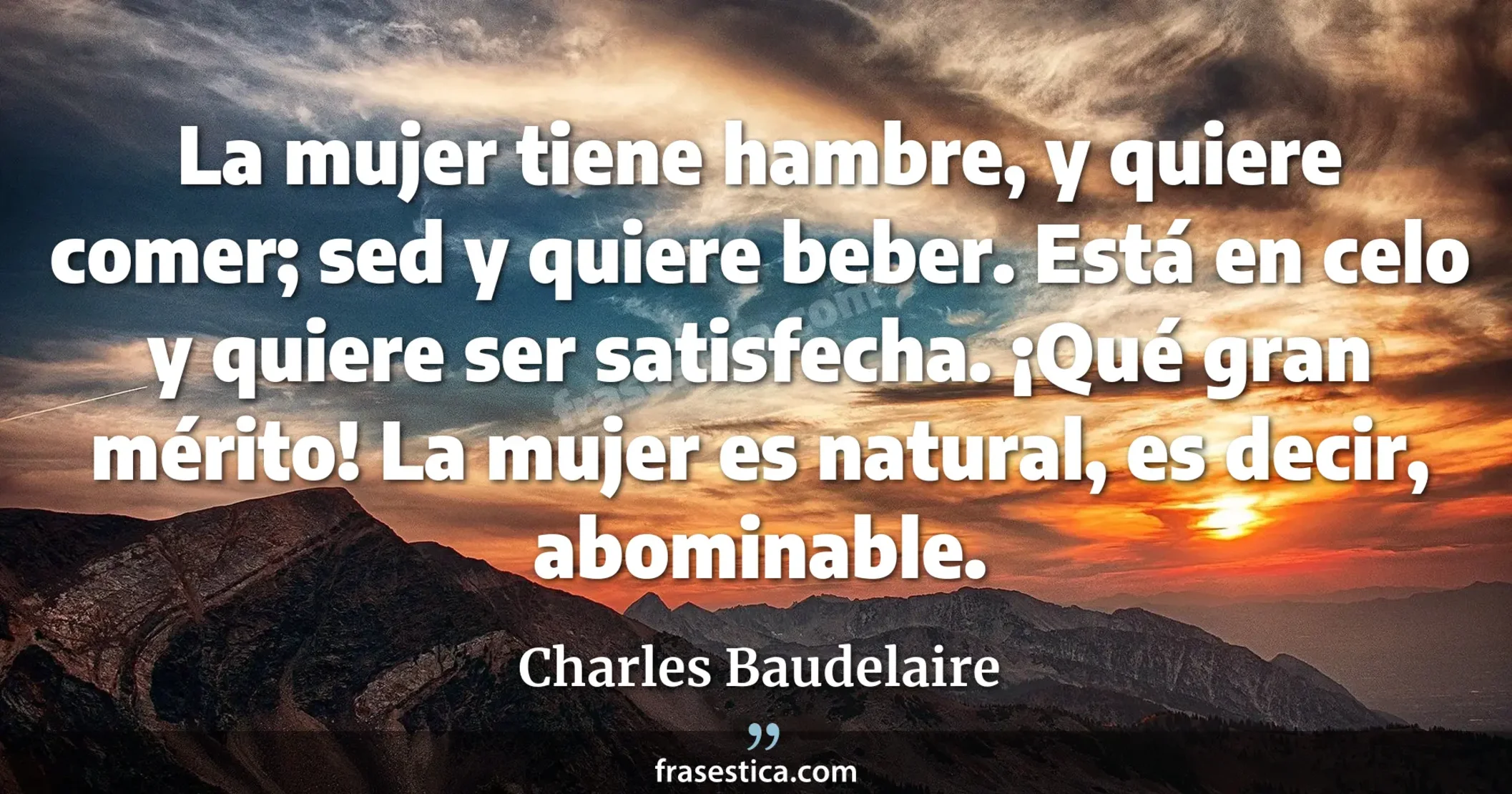 La mujer tiene hambre, y quiere comer; sed y quiere beber. Está en celo y quiere ser satisfecha. ¡Qué gran mérito! La mujer es natural, es decir, abominable. - Charles Baudelaire