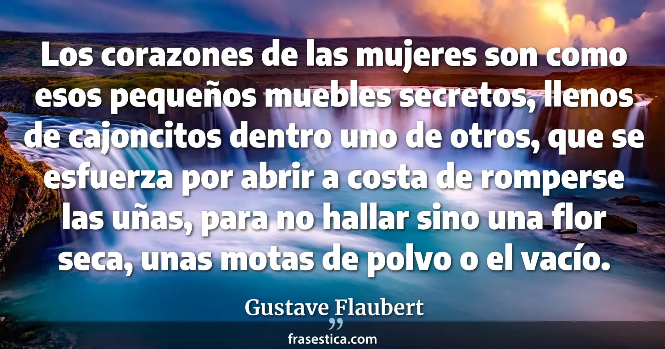 Los corazones de las mujeres son como esos pequeños muebles secretos, llenos de cajoncitos dentro uno de otros, que se esfuerza por abrir a costa de romperse las uñas, para no hallar sino una flor seca, unas motas de polvo o el vacío. - Gustave Flaubert