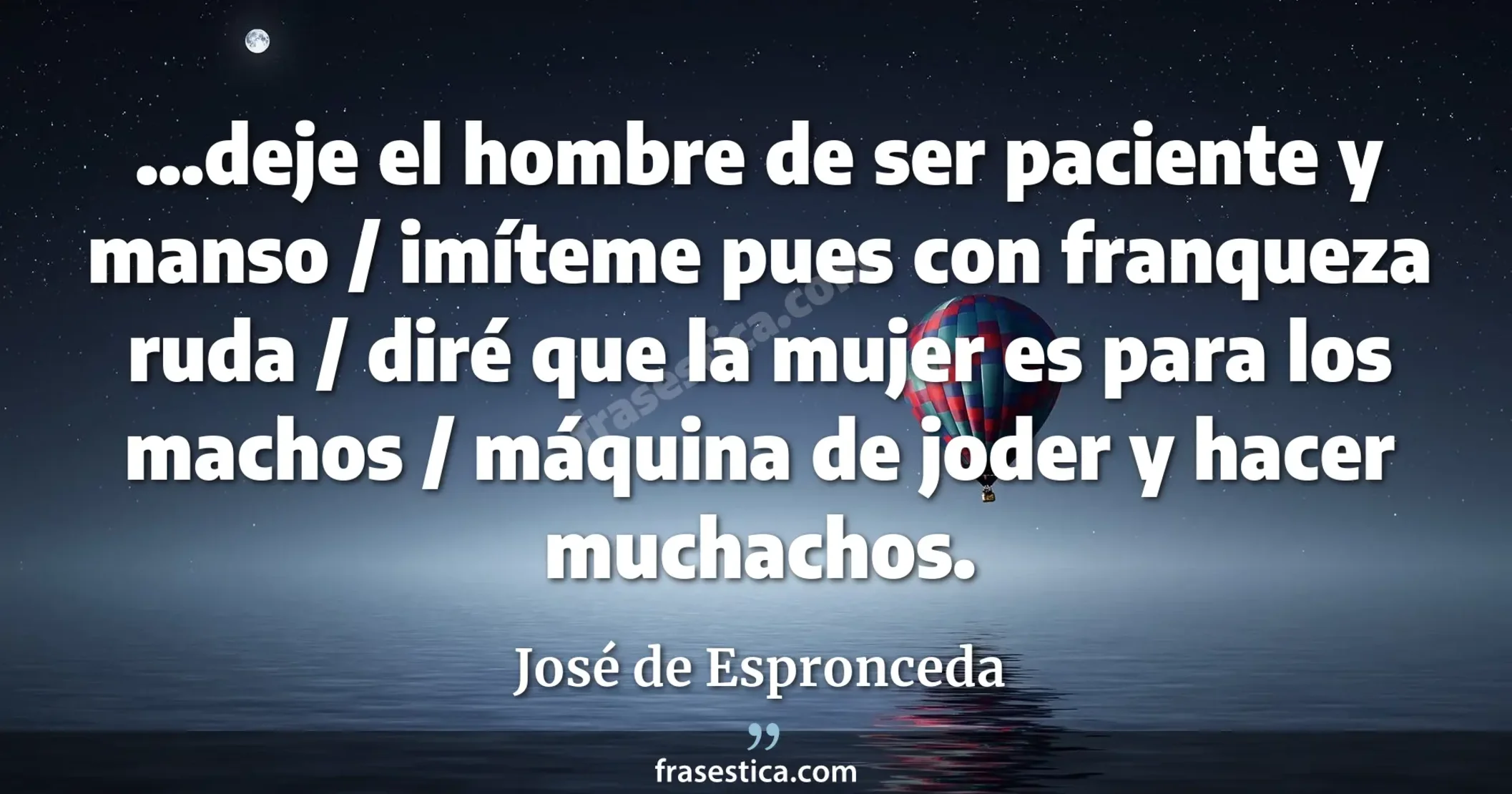 ...deje el hombre de ser paciente y manso / imíteme pues con franqueza ruda / diré que la mujer es para los machos / máquina de joder y hacer muchachos. - José de Espronceda