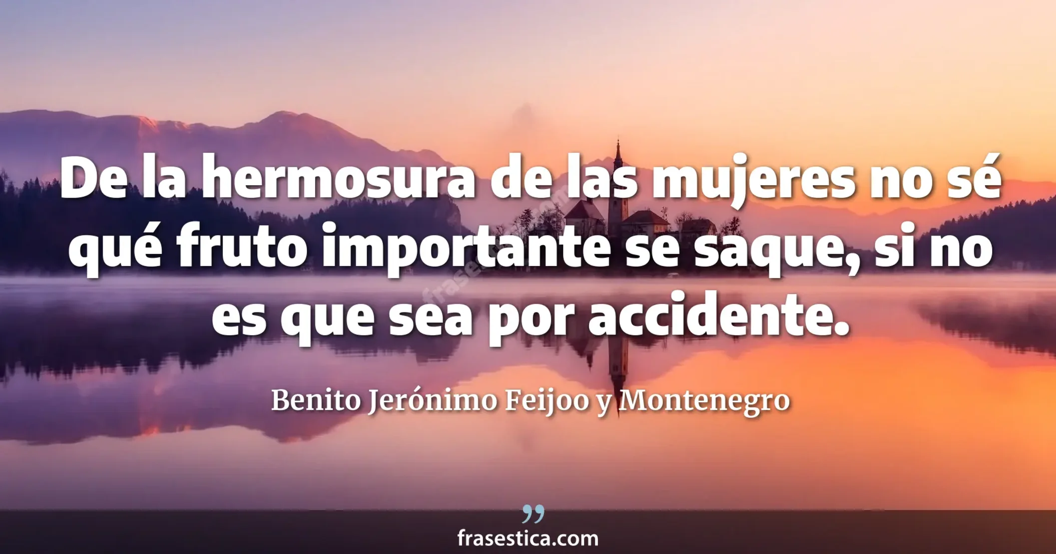 De la hermosura de las mujeres no sé qué fruto importante se saque, si no es que sea por accidente. - Benito Jerónimo Feijoo y Montenegro