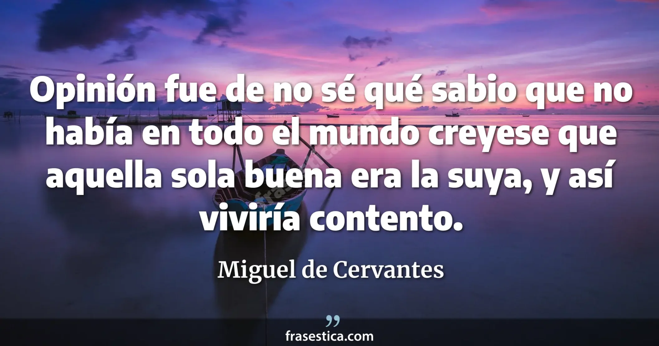 Opinión fue de no sé qué sabio que no había en todo el mundo  creyese que aquella sola buena era la suya, y así viviría contento. - Miguel de Cervantes