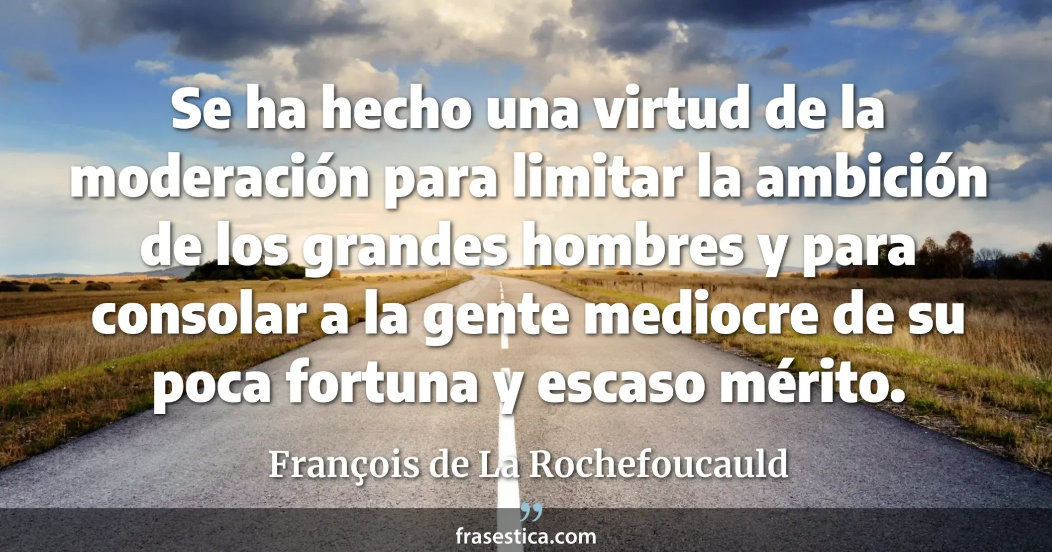 Se ha hecho una virtud de la moderación para limitar la ambición de los grandes hombres y para consolar a la gente mediocre de su poca fortuna y escaso mérito. - François de La Rochefoucauld