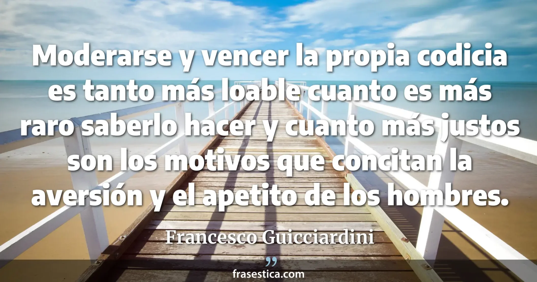 Moderarse y vencer la propia codicia es tanto más loable cuanto es más raro saberlo hacer y cuanto más justos son los motivos que concitan la aversión y el apetito de los hombres. - Francesco Guicciardini