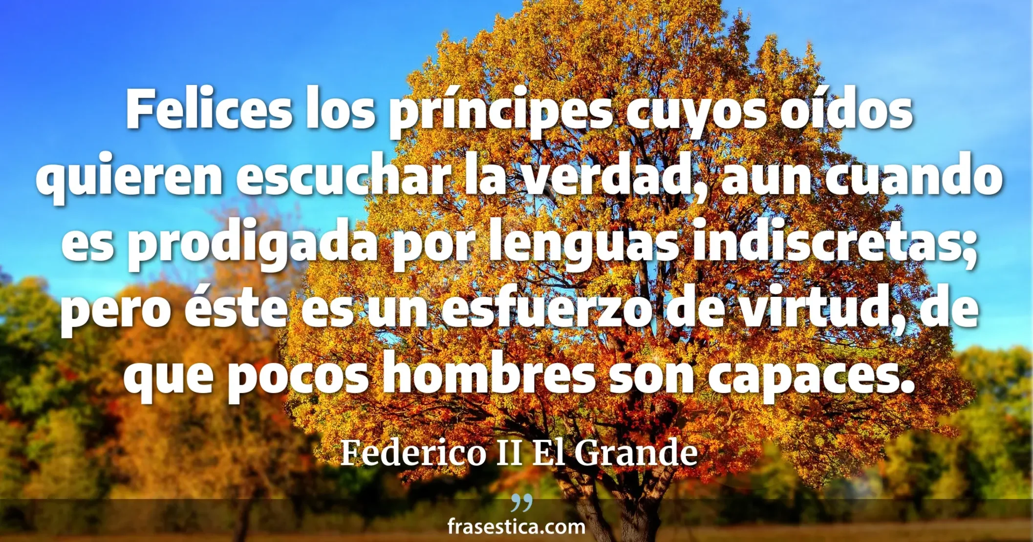 Felices los príncipes cuyos oídos quieren escuchar la verdad, aun cuando es prodigada por lenguas indiscretas; pero éste es un esfuerzo de virtud, de que pocos hombres son capaces. - Federico II El Grande