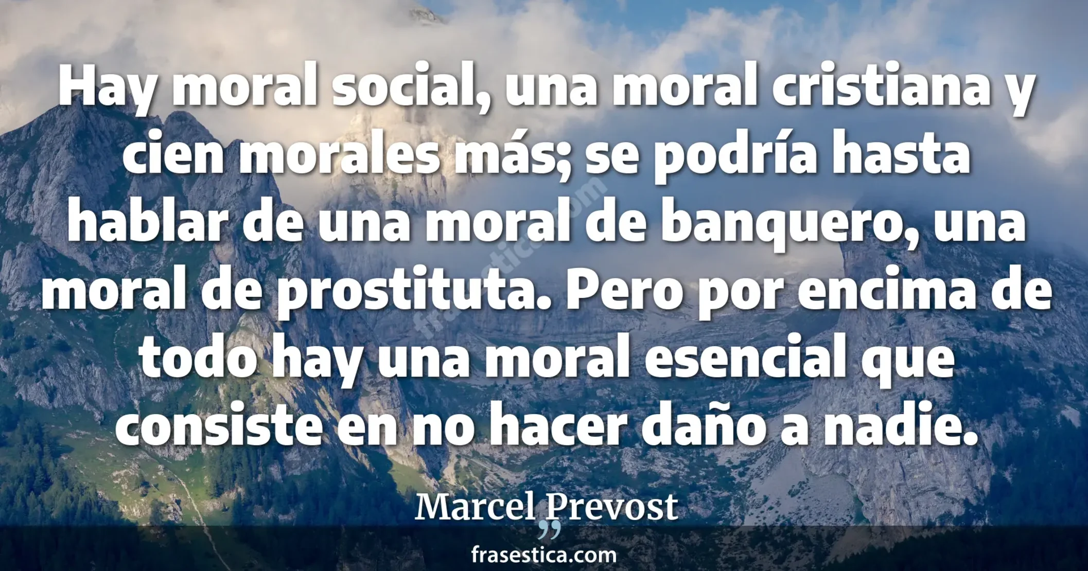 Hay moral social, una moral cristiana y cien morales más; se podría hasta hablar de una moral de banquero, una moral de prostituta. Pero por encima de todo hay una moral esencial que consiste en no hacer daño a nadie. - Marcel Prevost