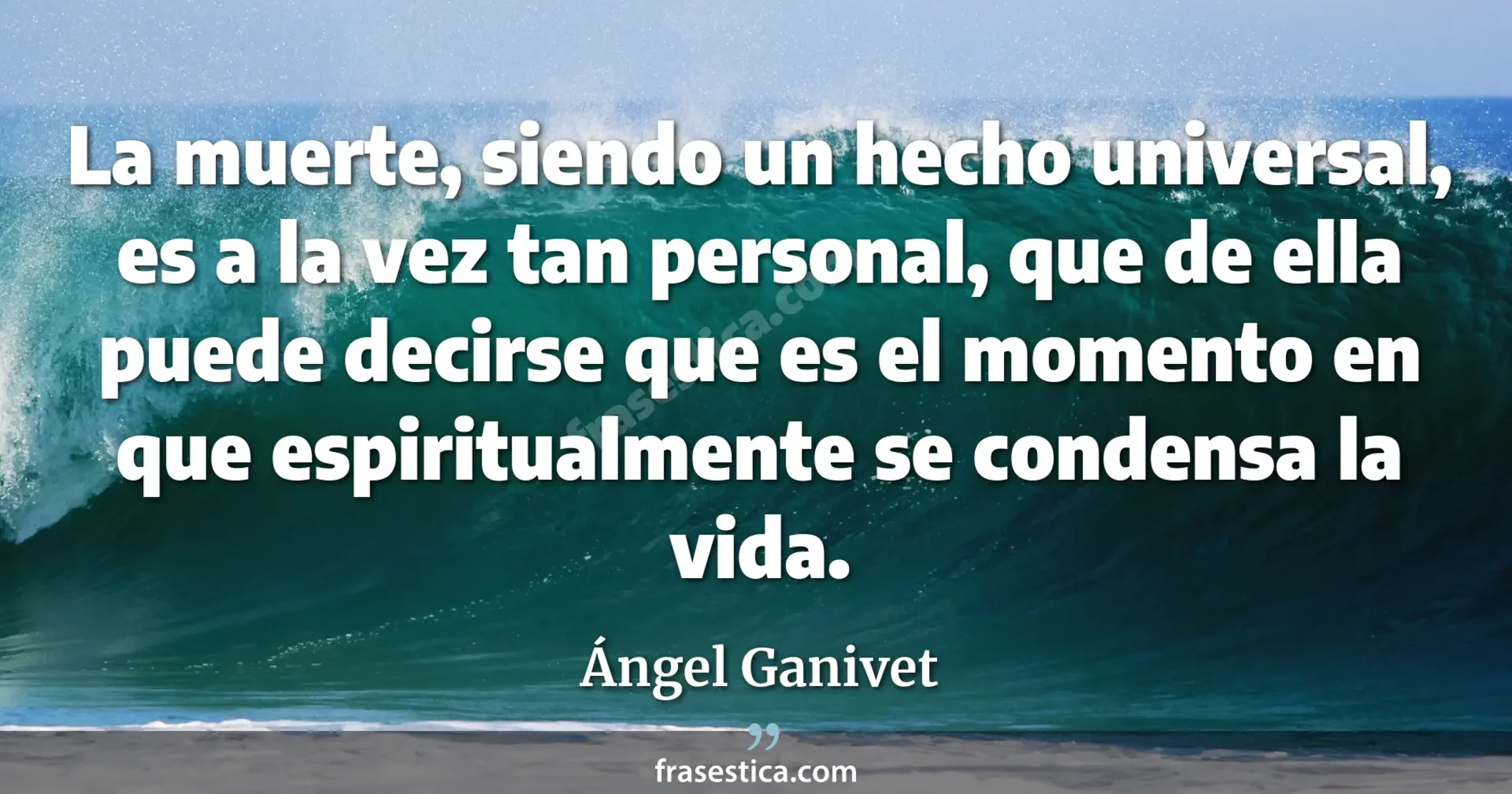 La muerte, siendo un hecho universal, es a la vez tan personal, que de ella puede decirse que es el momento en que espiritualmente se condensa la vida. - Ángel Ganivet