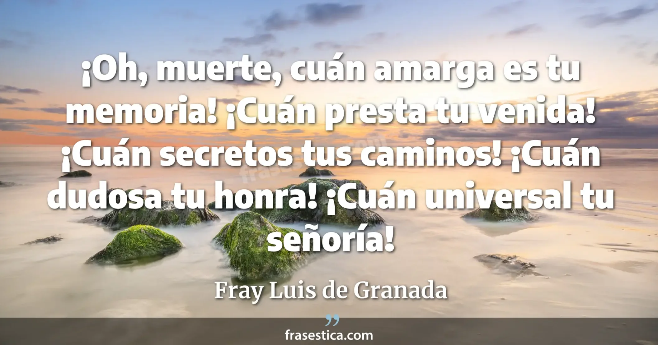¡Oh, muerte, cuán amarga es tu memoria! ¡Cuán presta tu venida! ¡Cuán secretos tus caminos! ¡Cuán dudosa tu honra! ¡Cuán universal tu señoría! - Fray Luis de Granada