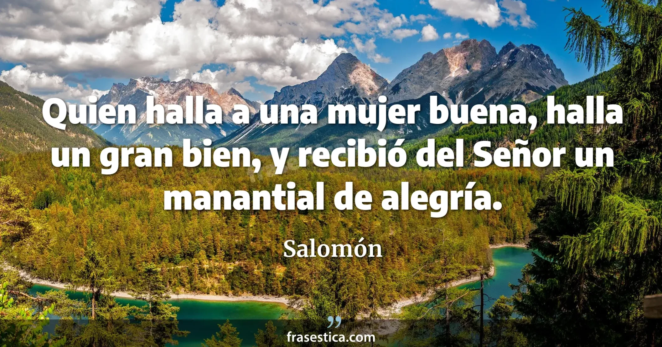 Quien halla a una mujer buena, halla un gran bien, y recibió del Señor un manantial de alegría. - Salomón