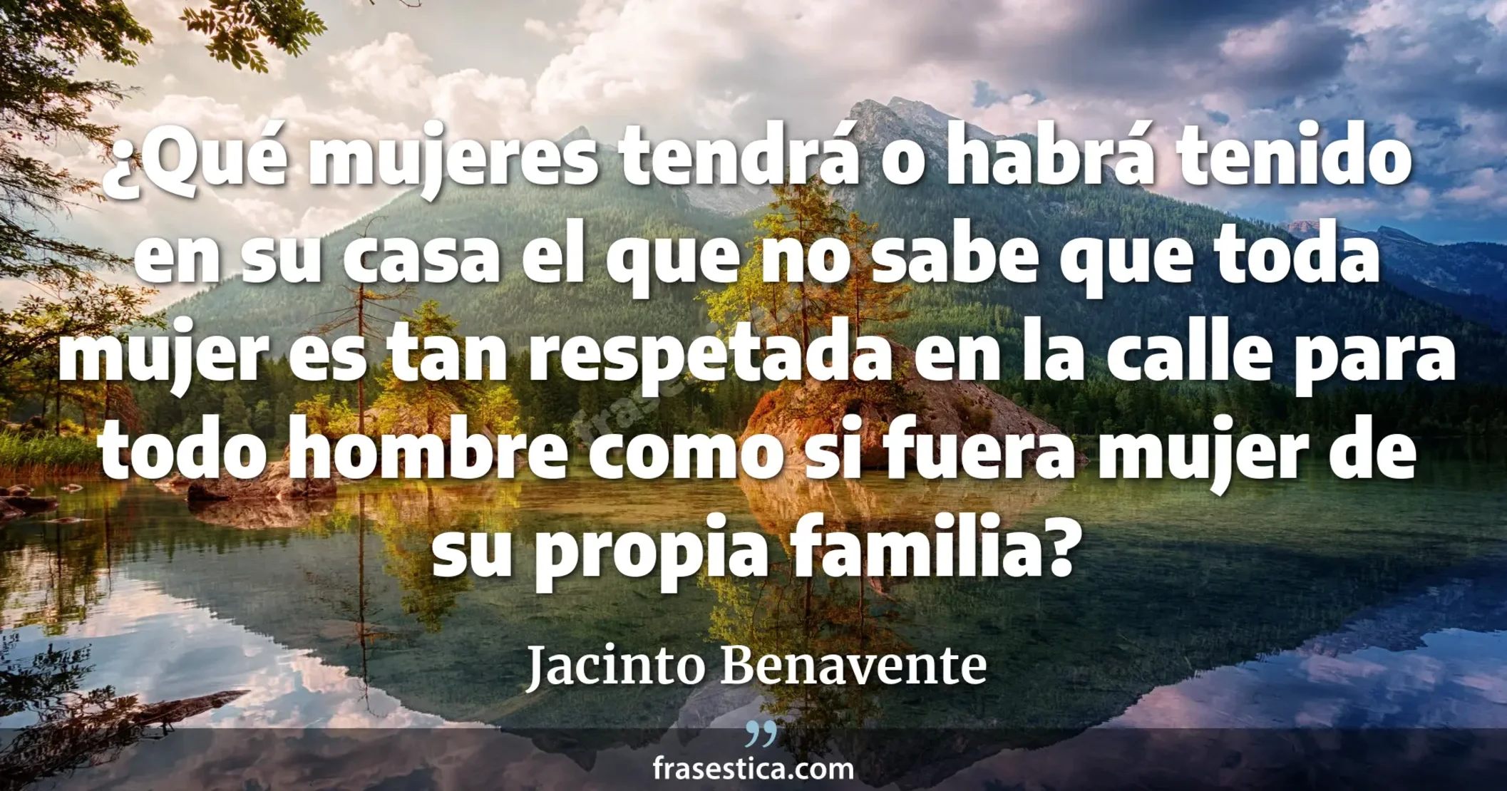 ¿Qué mujeres tendrá o habrá tenido en su casa el que no sabe que toda mujer es tan respetada en la calle para todo hombre como si fuera mujer de su propia familia? - Jacinto Benavente