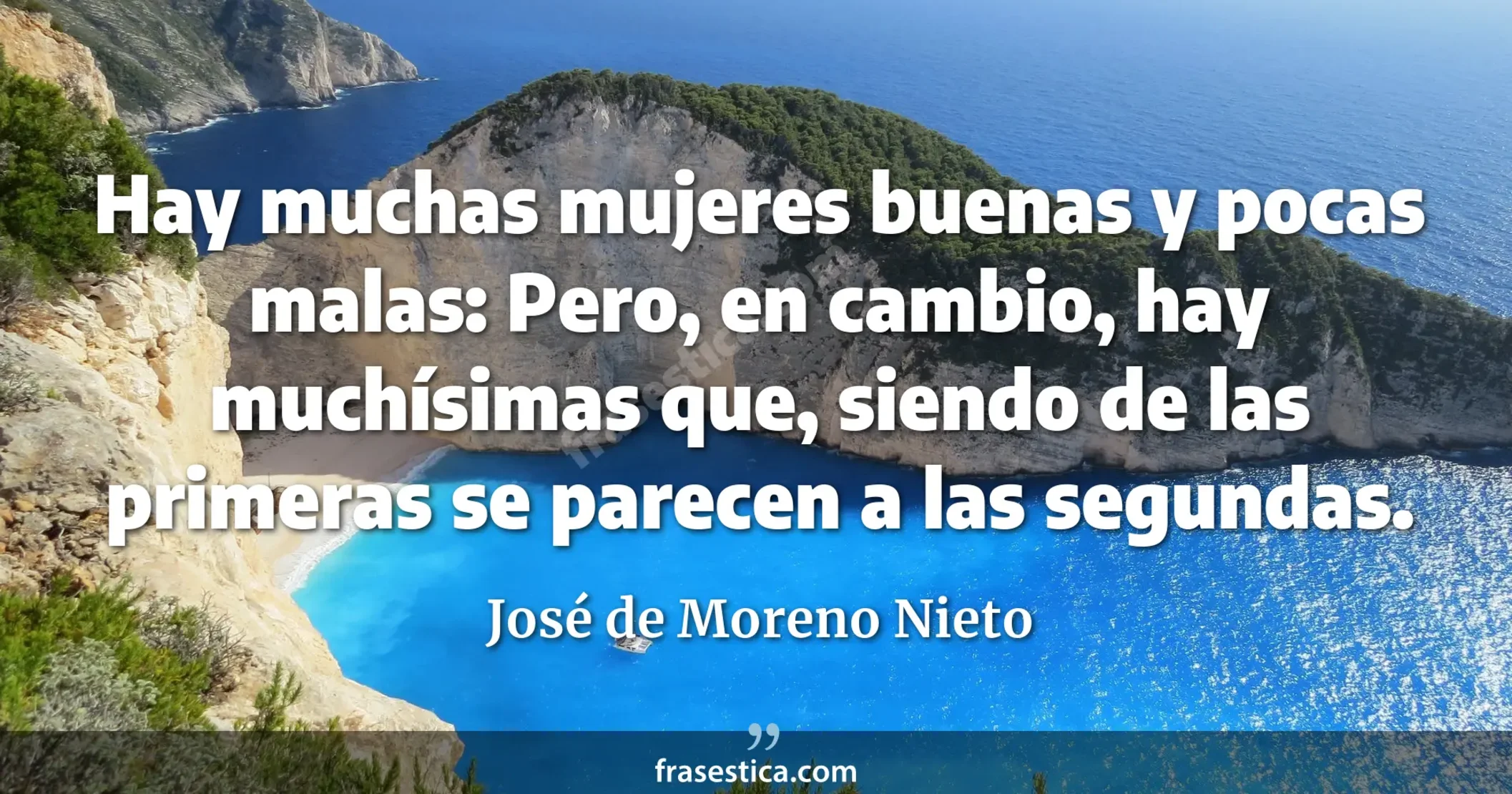 Hay muchas mujeres buenas y pocas malas: Pero, en cambio, hay muchísimas que, siendo de las primeras se parecen a las segundas. - José de Moreno Nieto