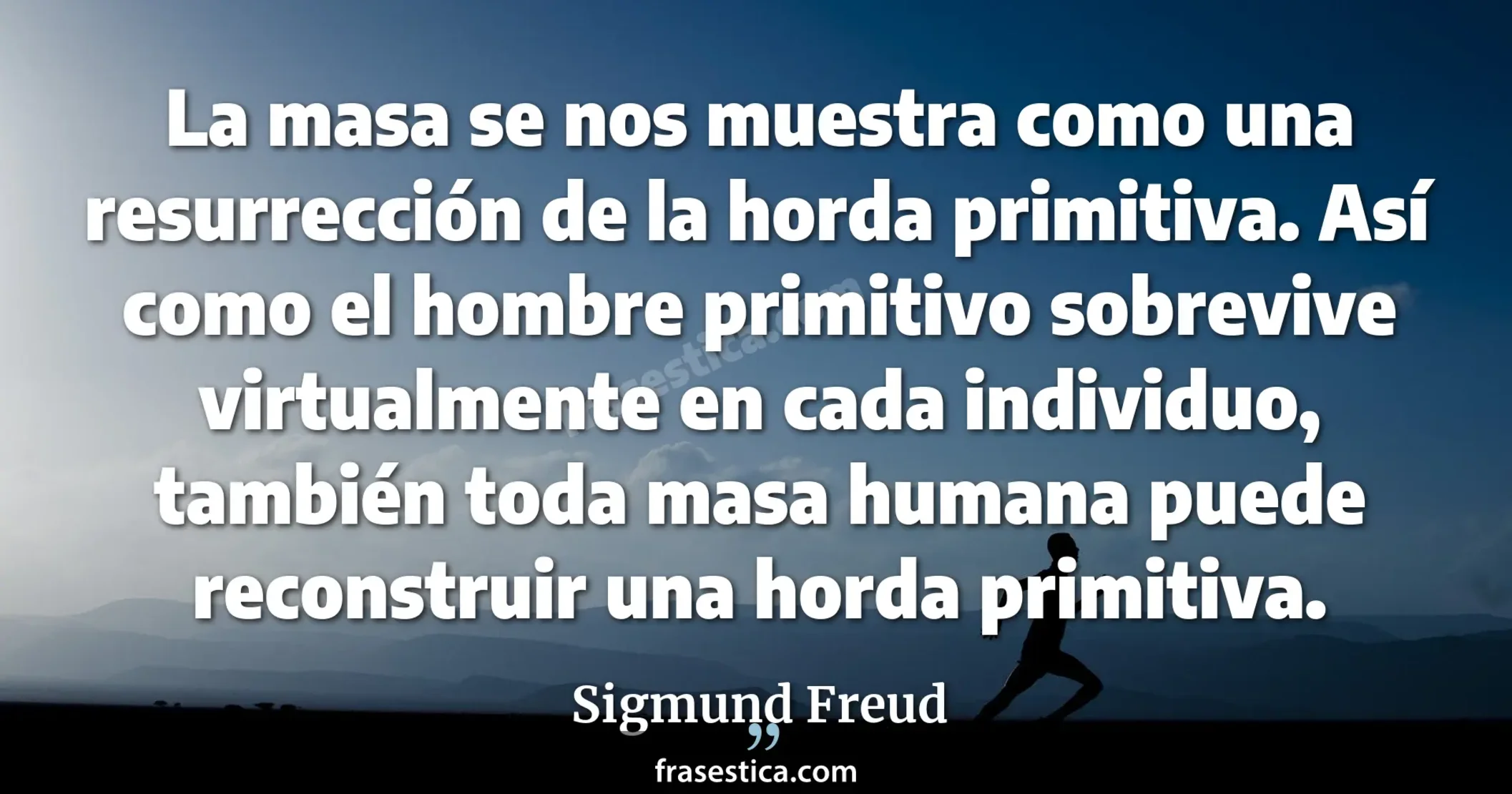 La masa se nos muestra como una resurrección de la horda primitiva. Así como el hombre primitivo sobrevive virtualmente en cada individuo, también toda masa humana puede reconstruir una horda primitiva. - Sigmund Freud