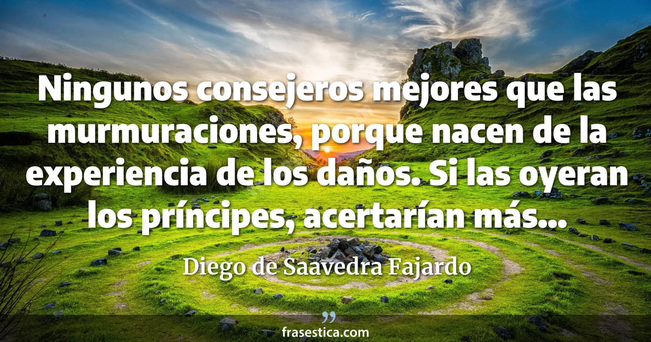 Ningunos consejeros mejores que las murmuraciones, porque nacen de la experiencia de los daños. Si las oyeran los príncipes, acertarían más... - Diego de Saavedra Fajardo