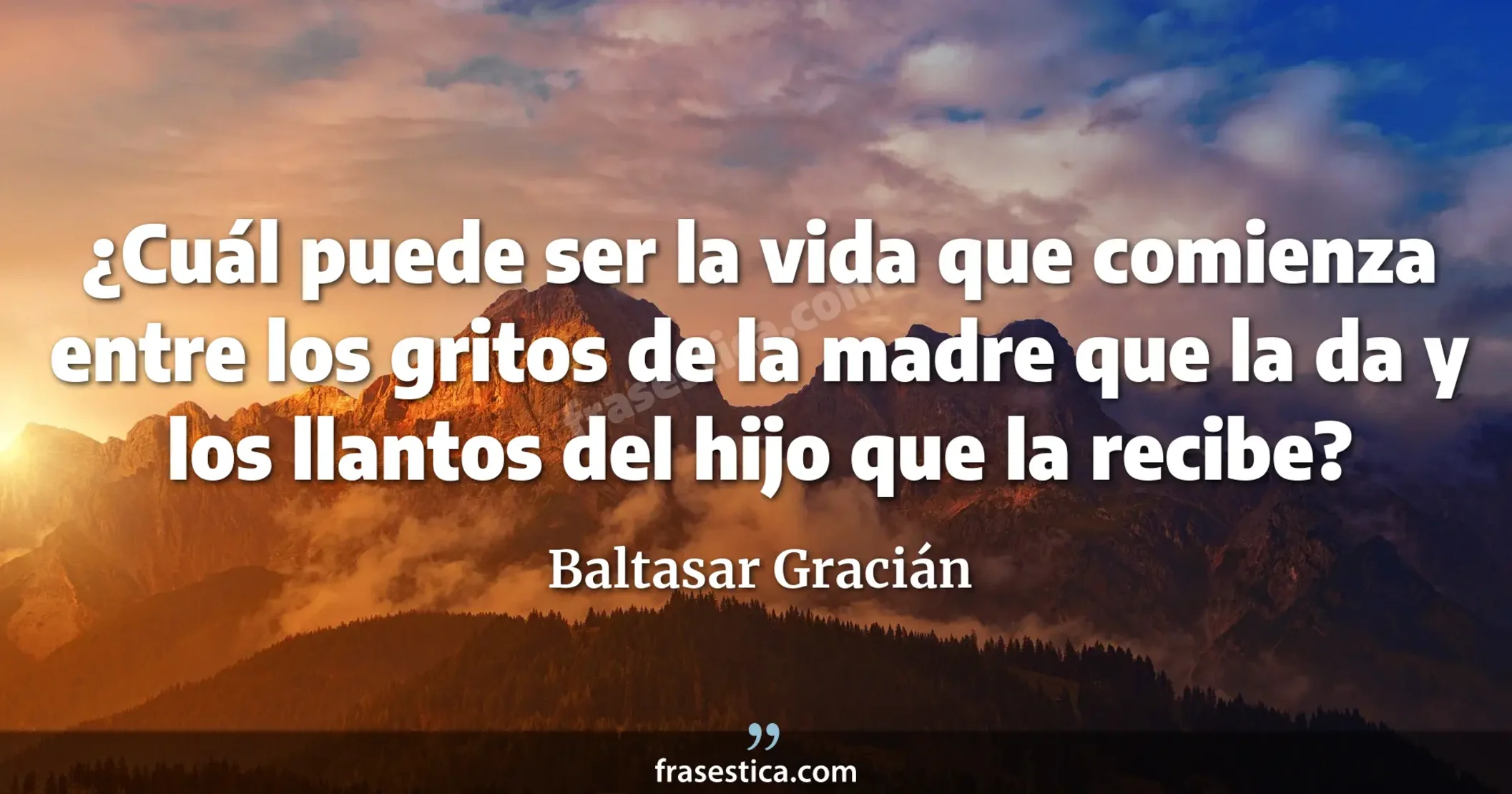 ¿Cuál puede ser la vida que comienza entre los gritos de la madre que la da y los llantos del hijo que la recibe? - Baltasar Gracián