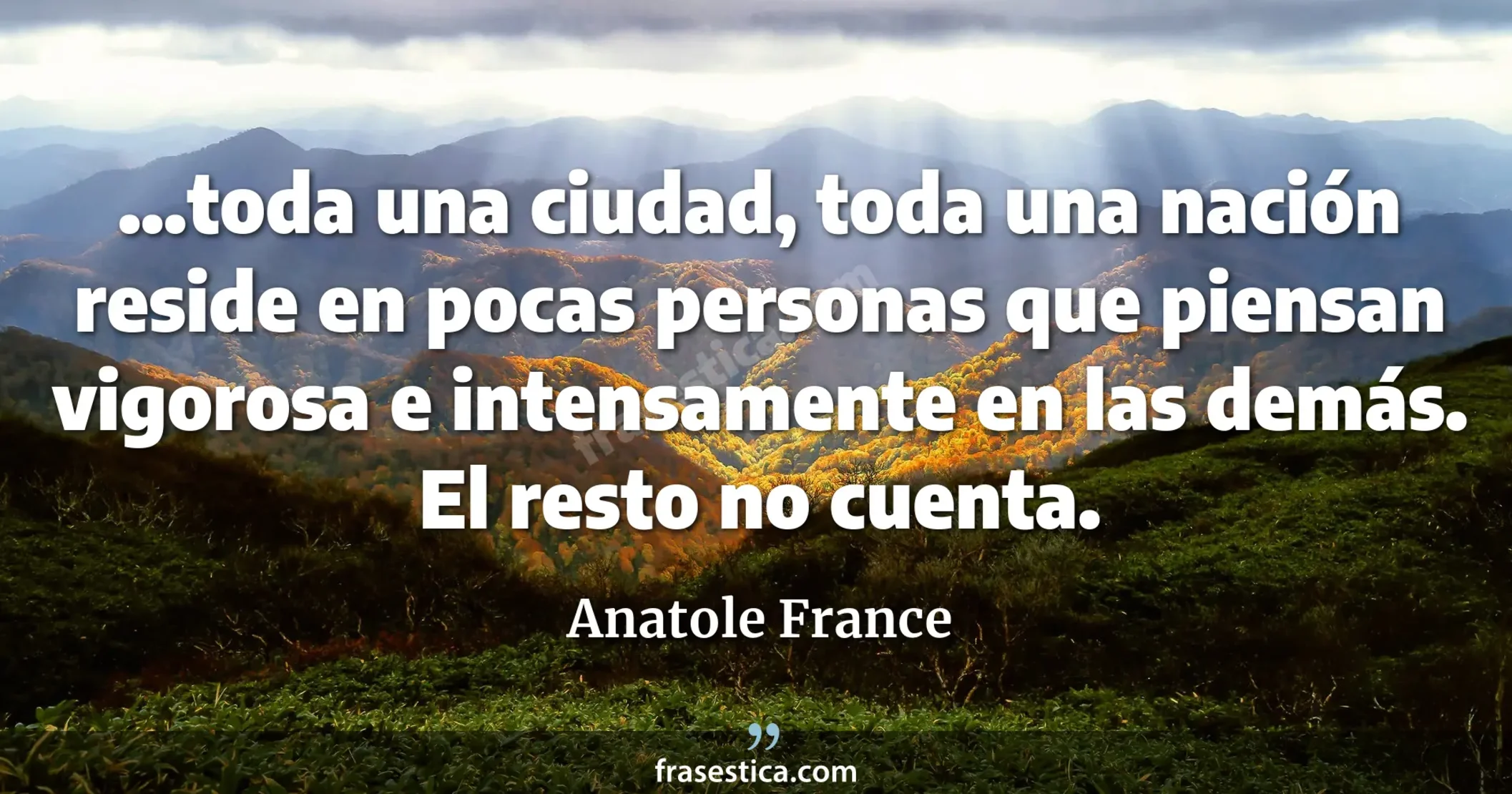 ...toda una ciudad, toda una nación reside en pocas personas que piensan vigorosa e intensamente en las demás. El resto no cuenta. - Anatole France