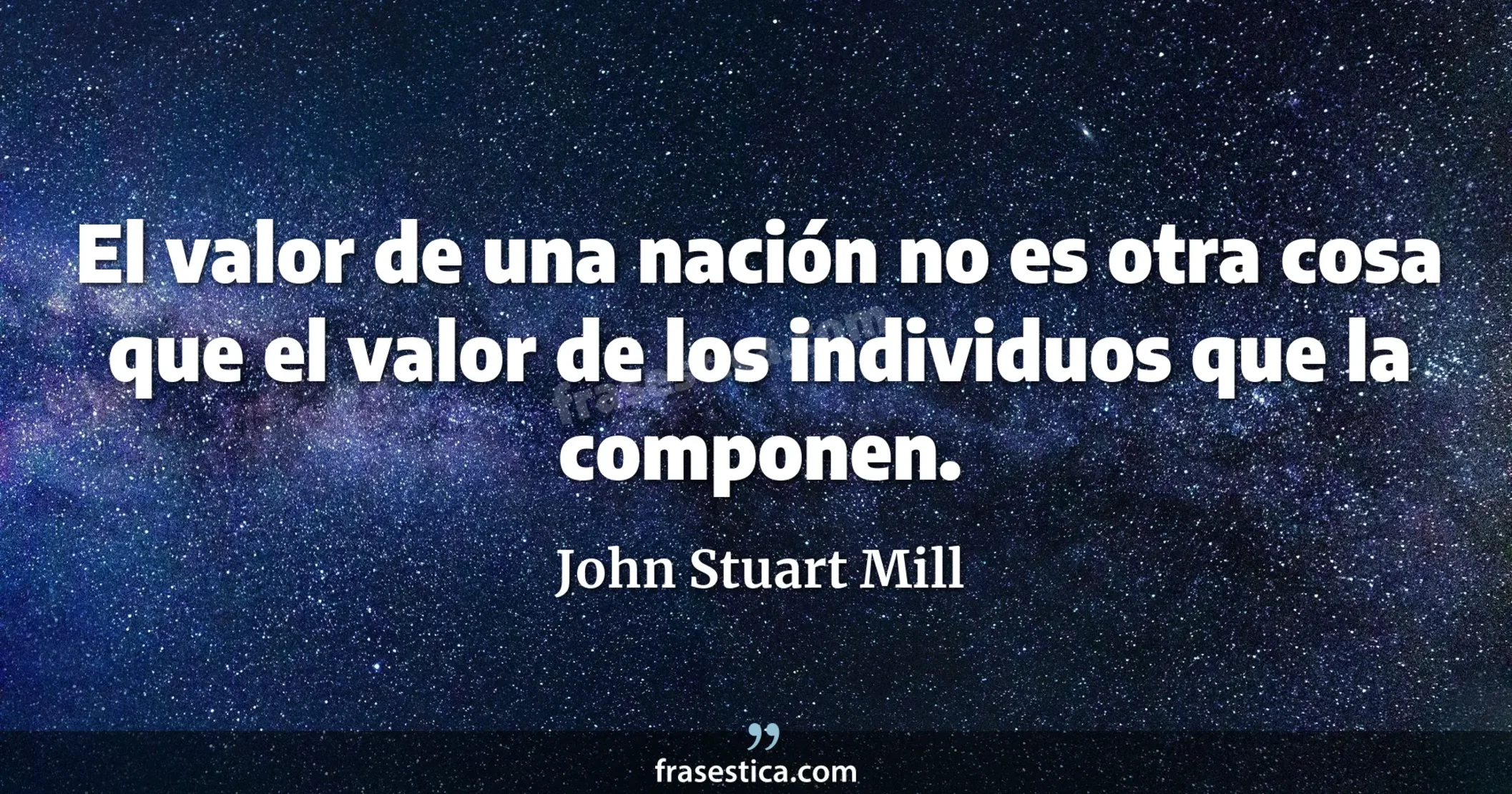 El valor de una nación no es otra cosa que el valor de los individuos que la componen. - John Stuart Mill