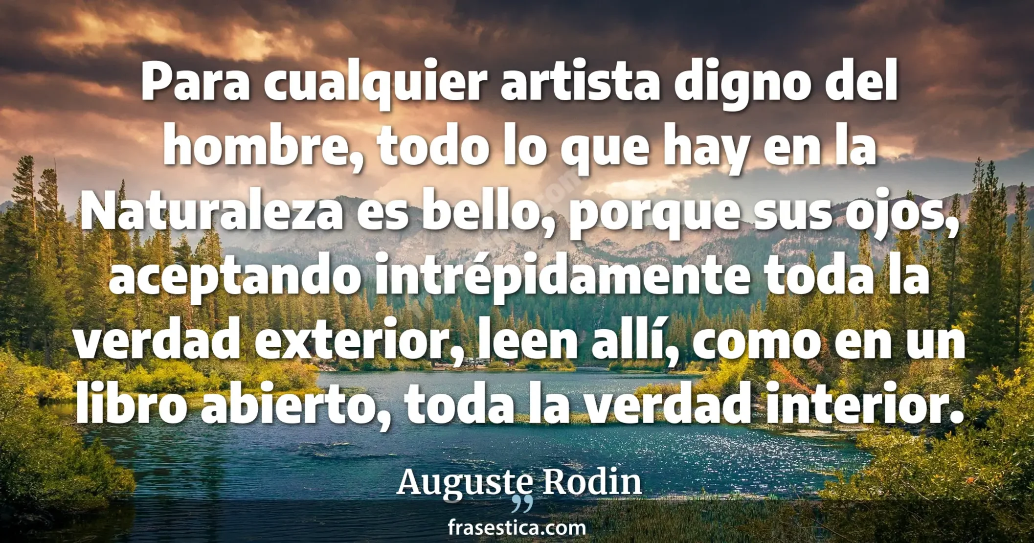 Para cualquier artista digno del hombre, todo lo que hay en la Naturaleza es bello, porque sus ojos, aceptando intrépidamente toda la verdad exterior, leen allí, como en un libro abierto, toda la verdad interior. - Auguste Rodin
