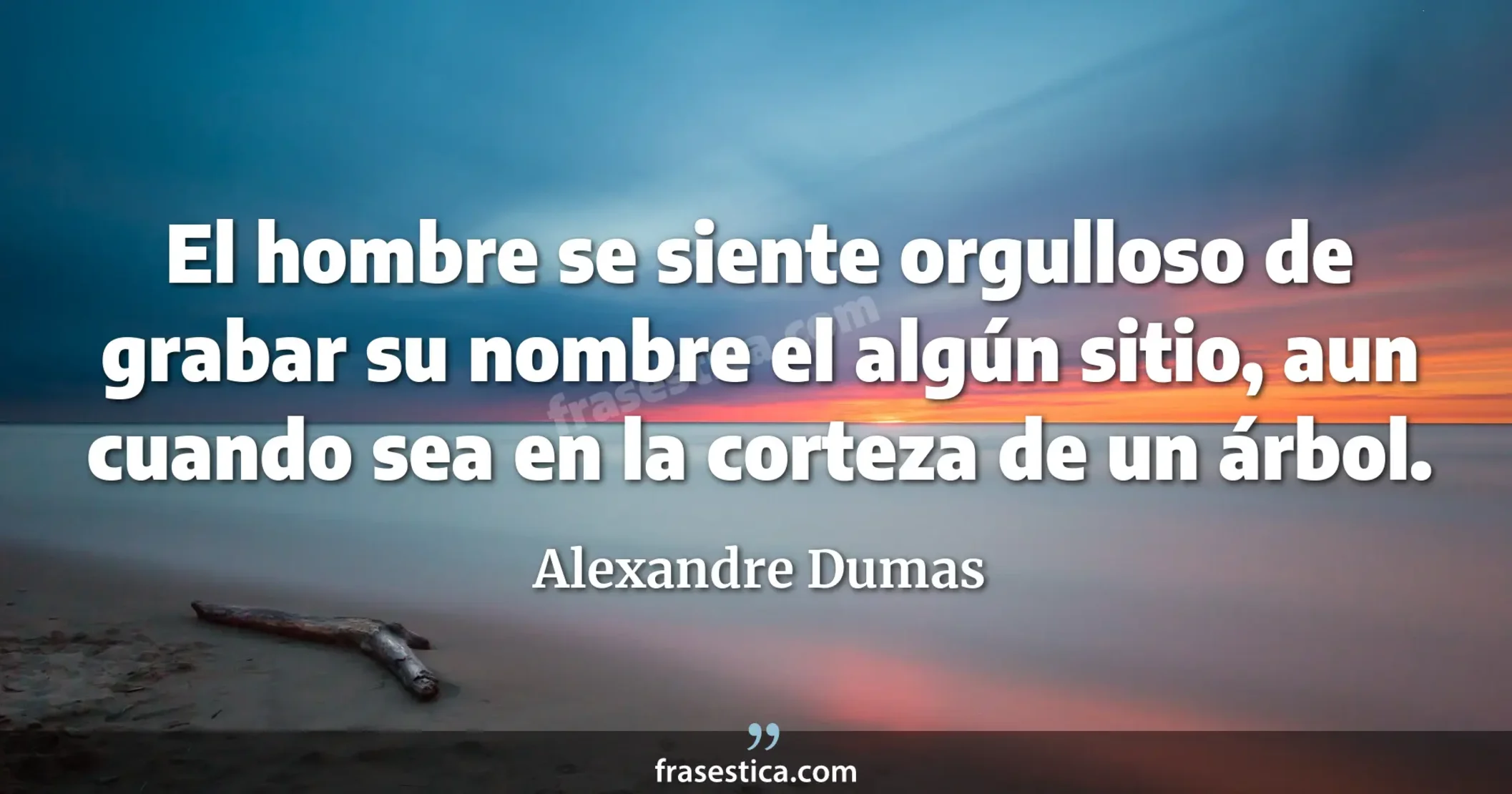 El hombre se siente orgulloso de grabar su nombre el algún sitio, aun cuando sea en la corteza de un árbol. - Alexandre Dumas