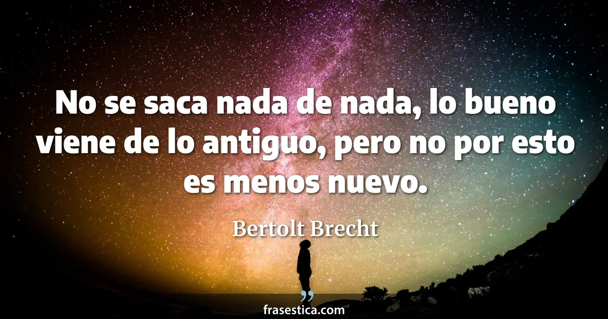 No se saca nada de nada, lo bueno viene de lo antiguo, pero no por esto es menos nuevo. - Bertolt Brecht