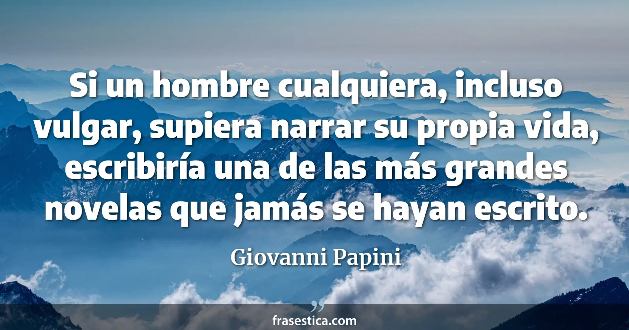 Si un hombre cualquiera, incluso vulgar, supiera narrar su propia vida, escribiría una de las más grandes novelas que jamás se hayan escrito. - Giovanni Papini