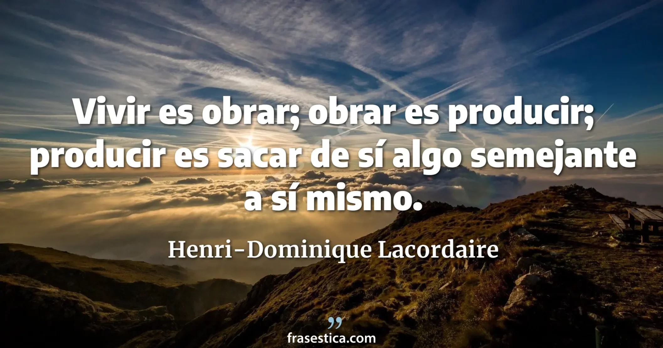 Vivir es obrar; obrar es producir; producir es sacar de sí algo semejante a sí mismo. - Henri-Dominique Lacordaire