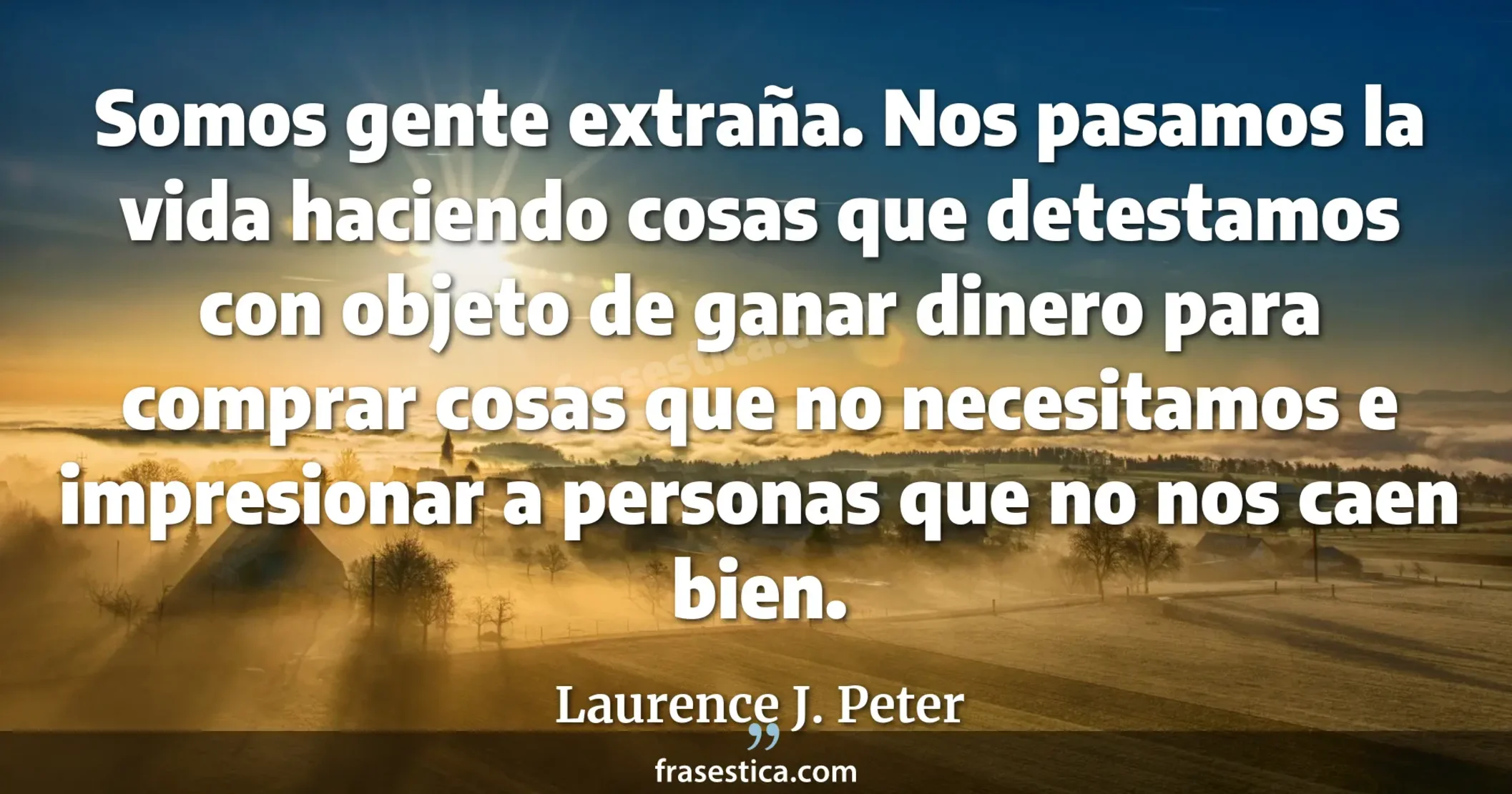 Somos gente extraña. Nos pasamos la vida haciendo cosas que detestamos con objeto de ganar dinero para comprar cosas que no necesitamos e impresionar a personas que no nos caen bien.  - Laurence J. Peter