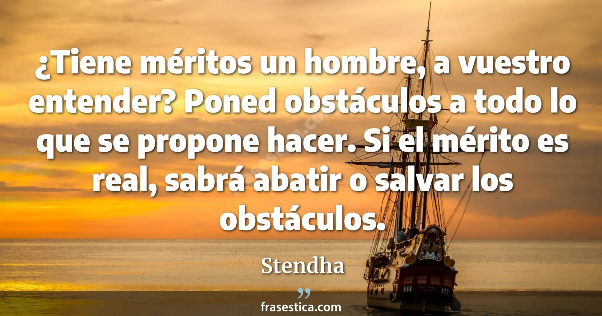 ¿Tiene méritos un hombre, a vuestro entender? Poned obstáculos a todo lo que se propone hacer. Si el mérito es real, sabrá abatir o salvar los obstáculos. - Stendha