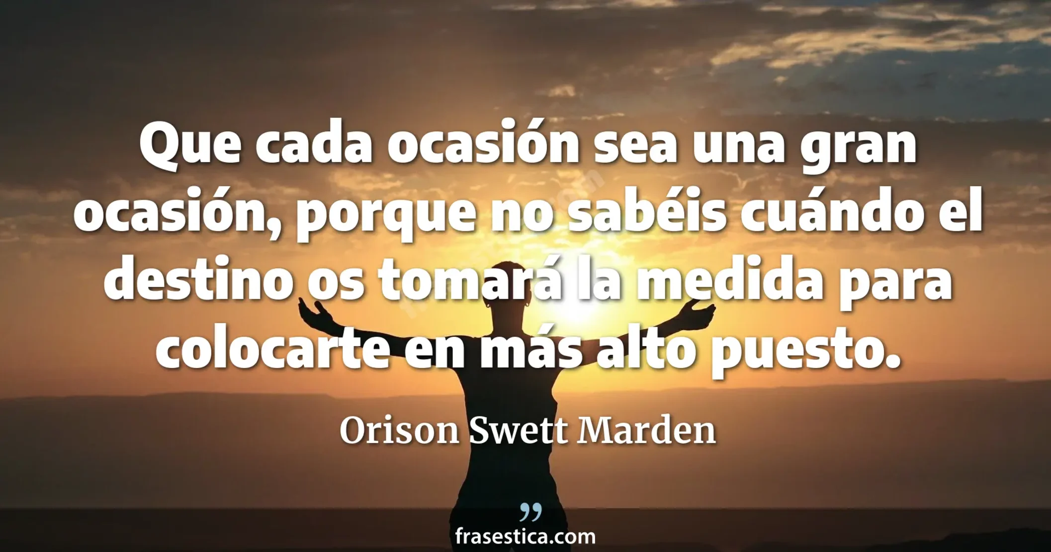 Que cada ocasión sea una gran ocasión, porque no sabéis cuándo el destino os tomará la medida para colocarte en más alto puesto. - Orison Swett Marden