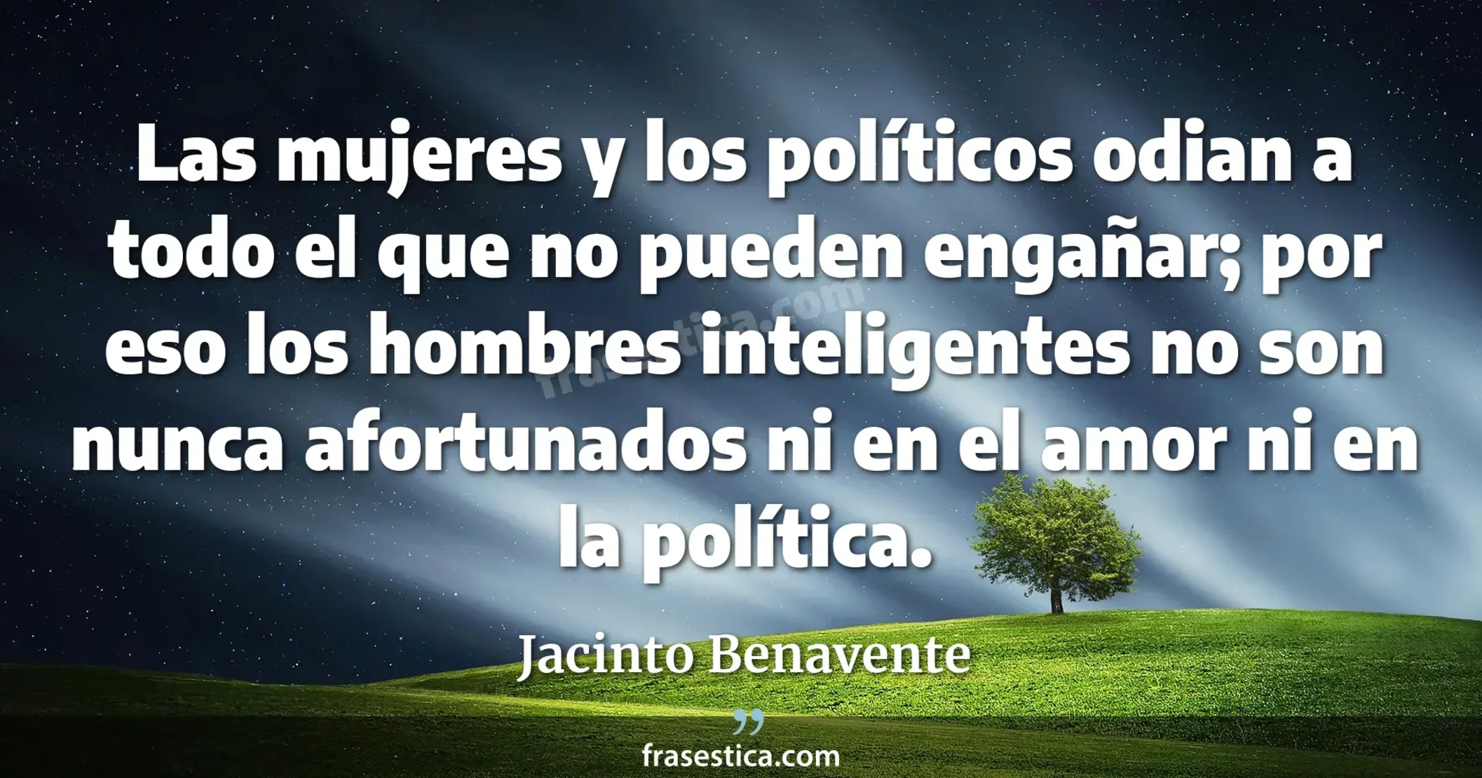 Las mujeres y los políticos odian a todo el que no pueden engañar; por eso los hombres inteligentes no son nunca afortunados ni en el amor ni en la política. - Jacinto Benavente