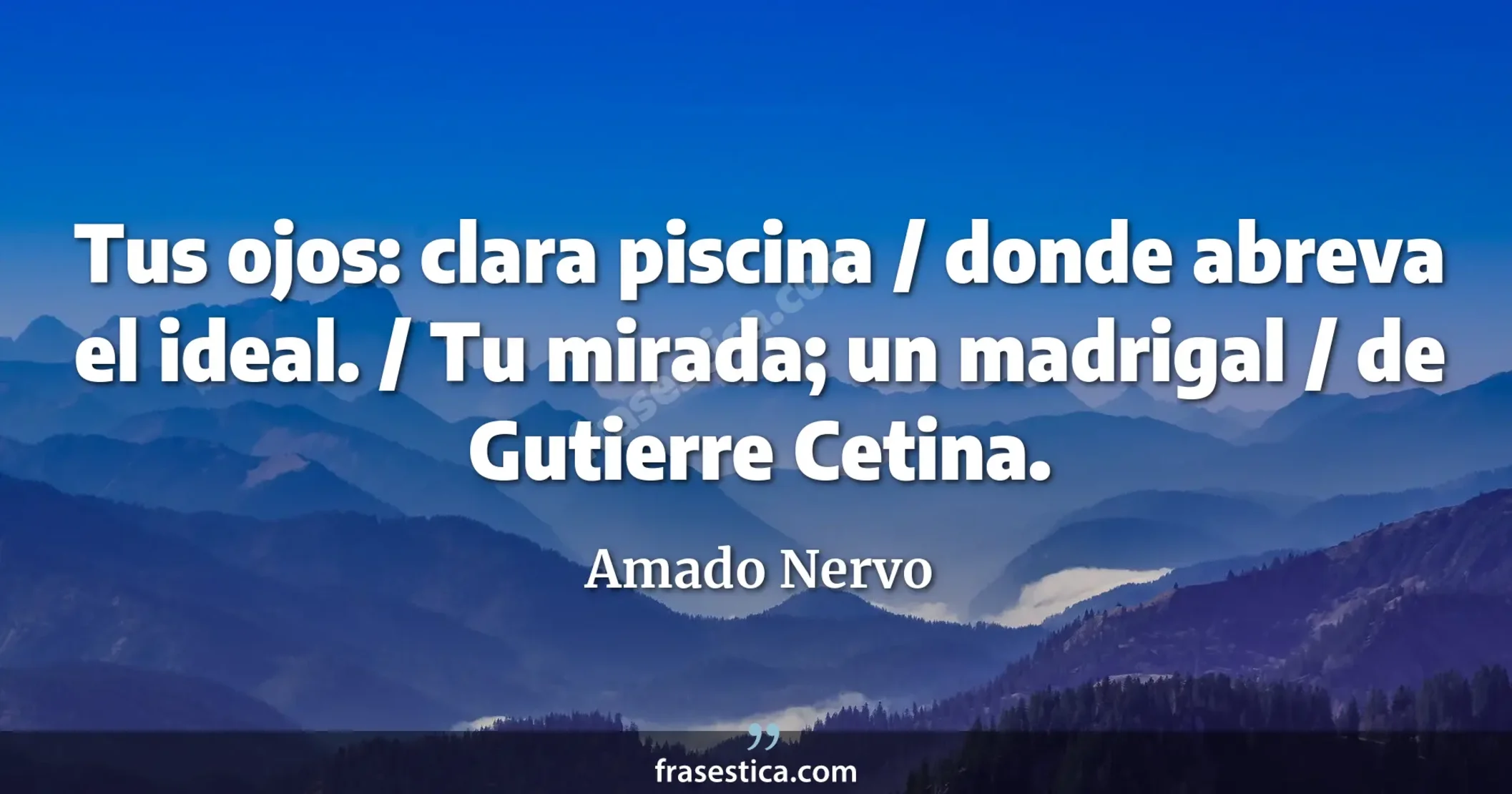 Tus ojos: clara piscina / donde abreva el ideal. / Tu mirada; un madrigal / de Gutierre Cetina. - Amado Nervo