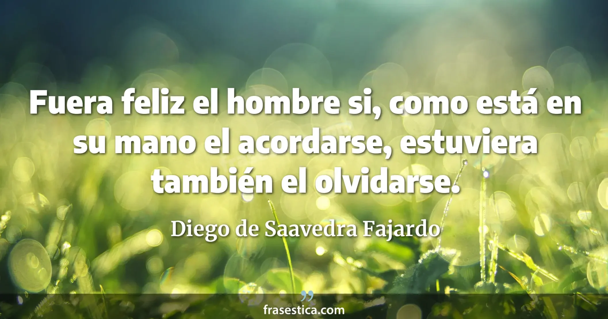 Fuera feliz el hombre si, como está en su mano el acordarse, estuviera también el olvidarse. - Diego de Saavedra Fajardo