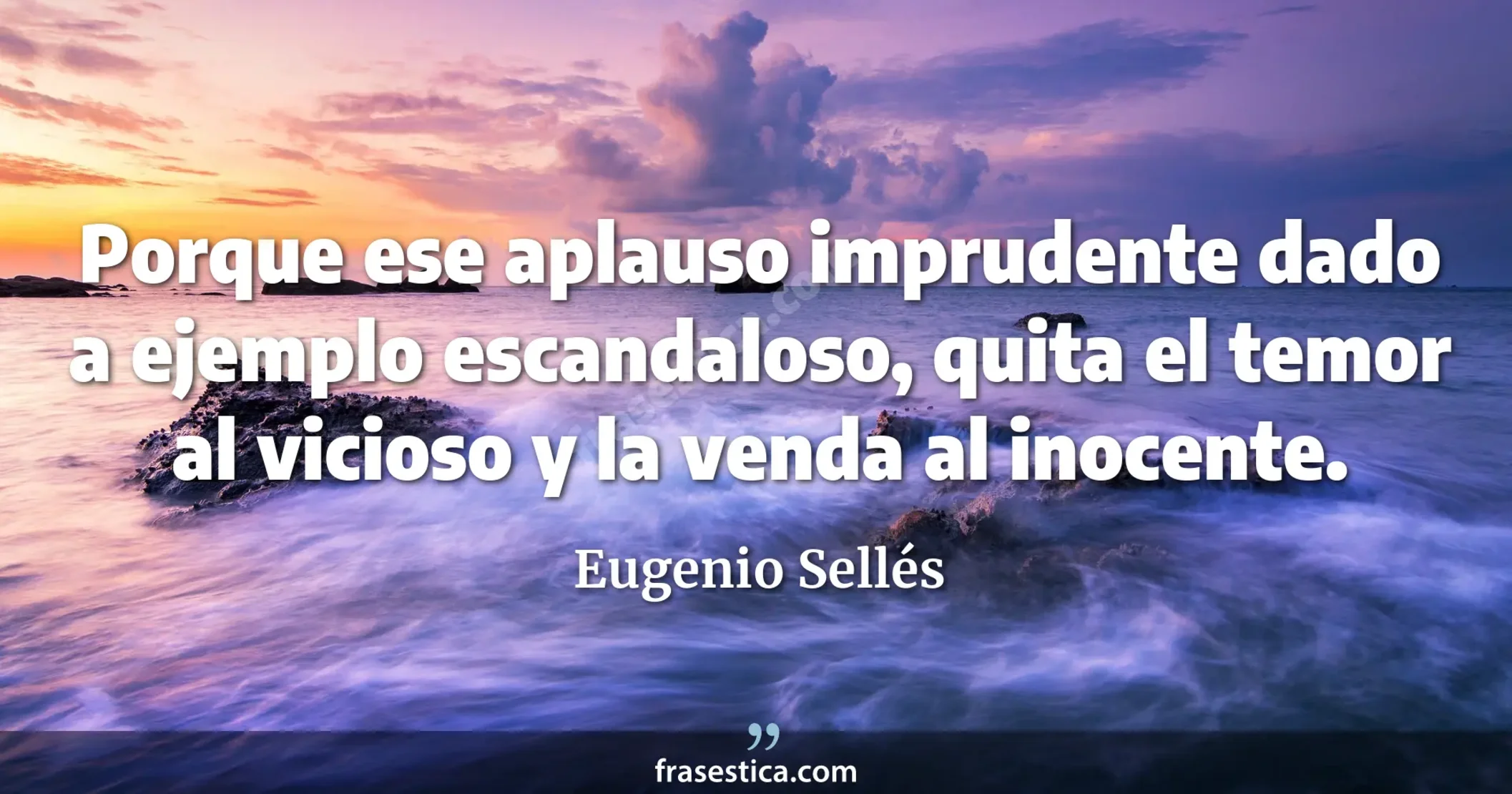 Porque ese aplauso imprudente dado a ejemplo escandaloso, quita el temor al vicioso y la venda al inocente.  - Eugenio Sellés