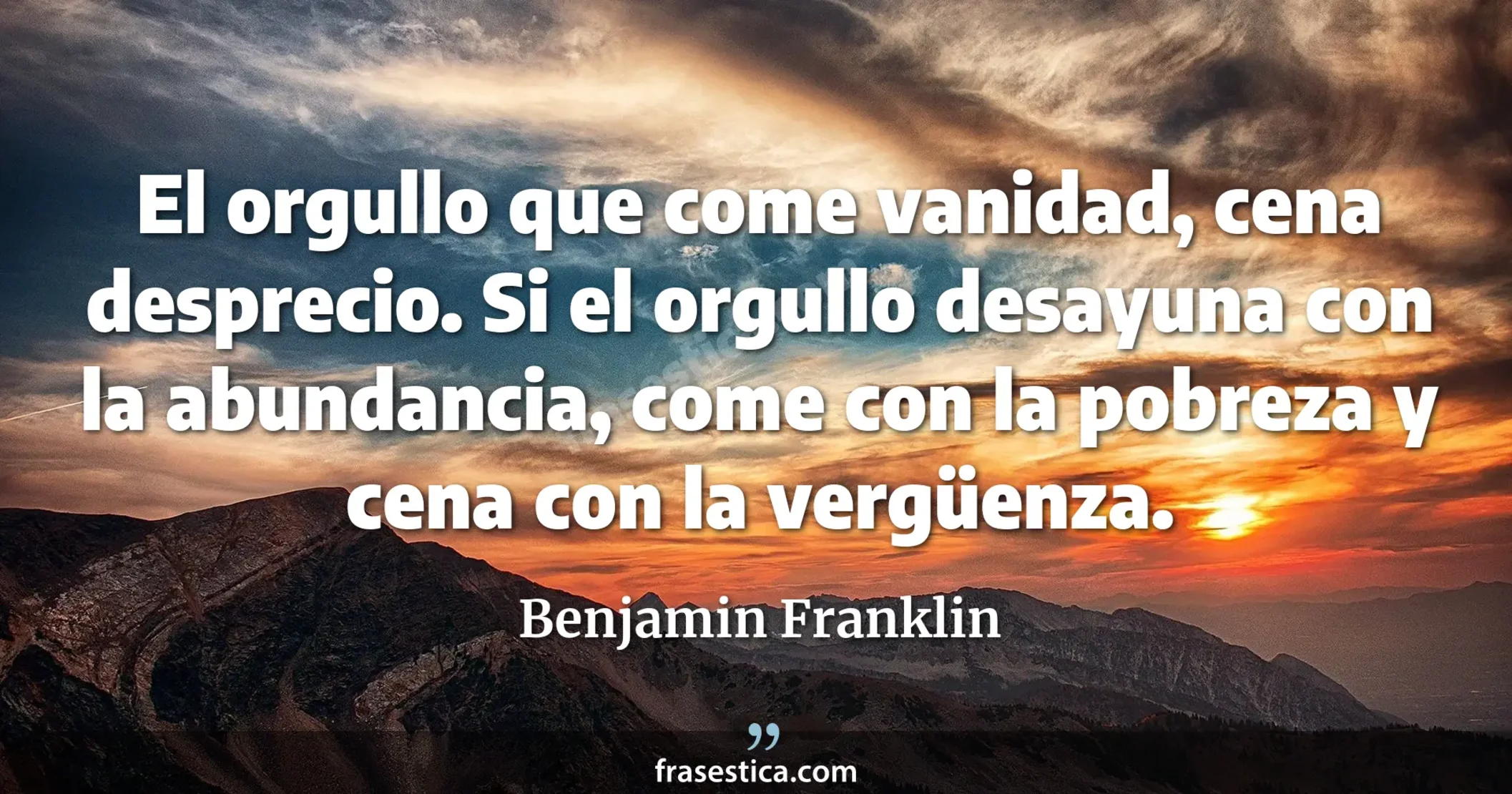 El orgullo que come vanidad, cena desprecio. Si el orgullo desayuna con la abundancia, come con la pobreza y cena con la vergüenza.  - Benjamin Franklin
