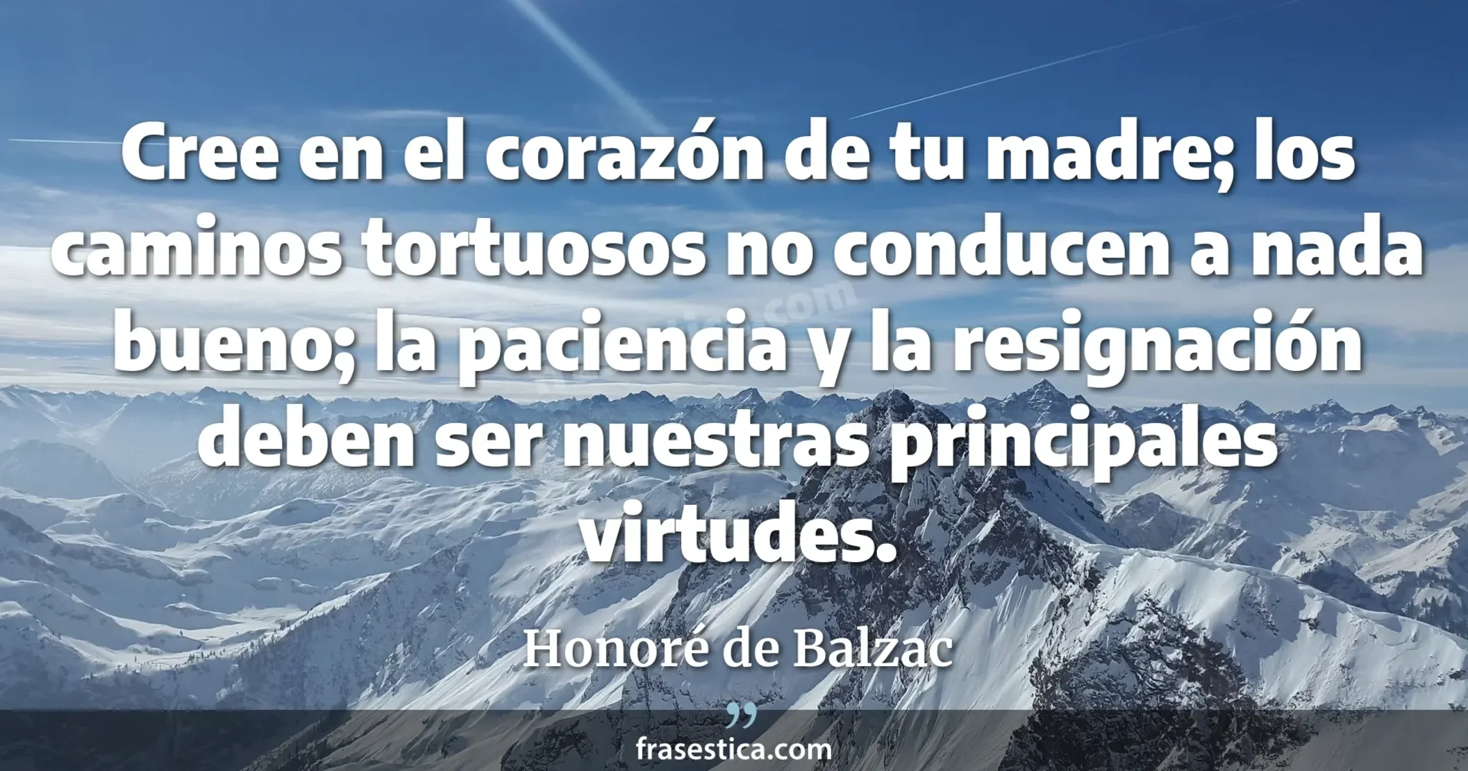 Cree en el corazón de tu madre; los caminos tortuosos no conducen a nada bueno; la paciencia y la resignación deben ser nuestras principales virtudes. - Honoré de Balzac