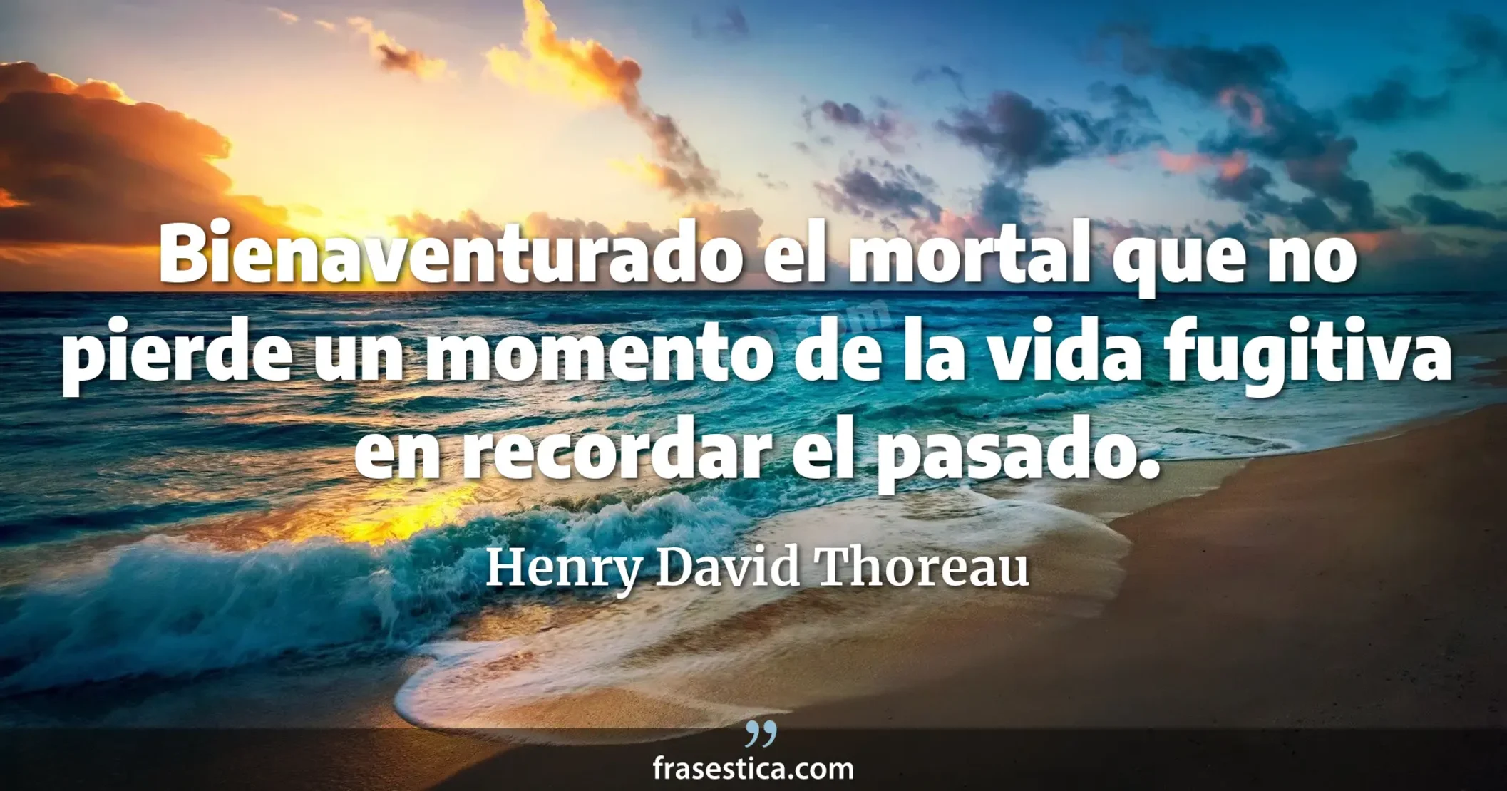 Bienaventurado el mortal que no pierde un momento de la vida fugitiva en recordar el pasado. - Henry David Thoreau