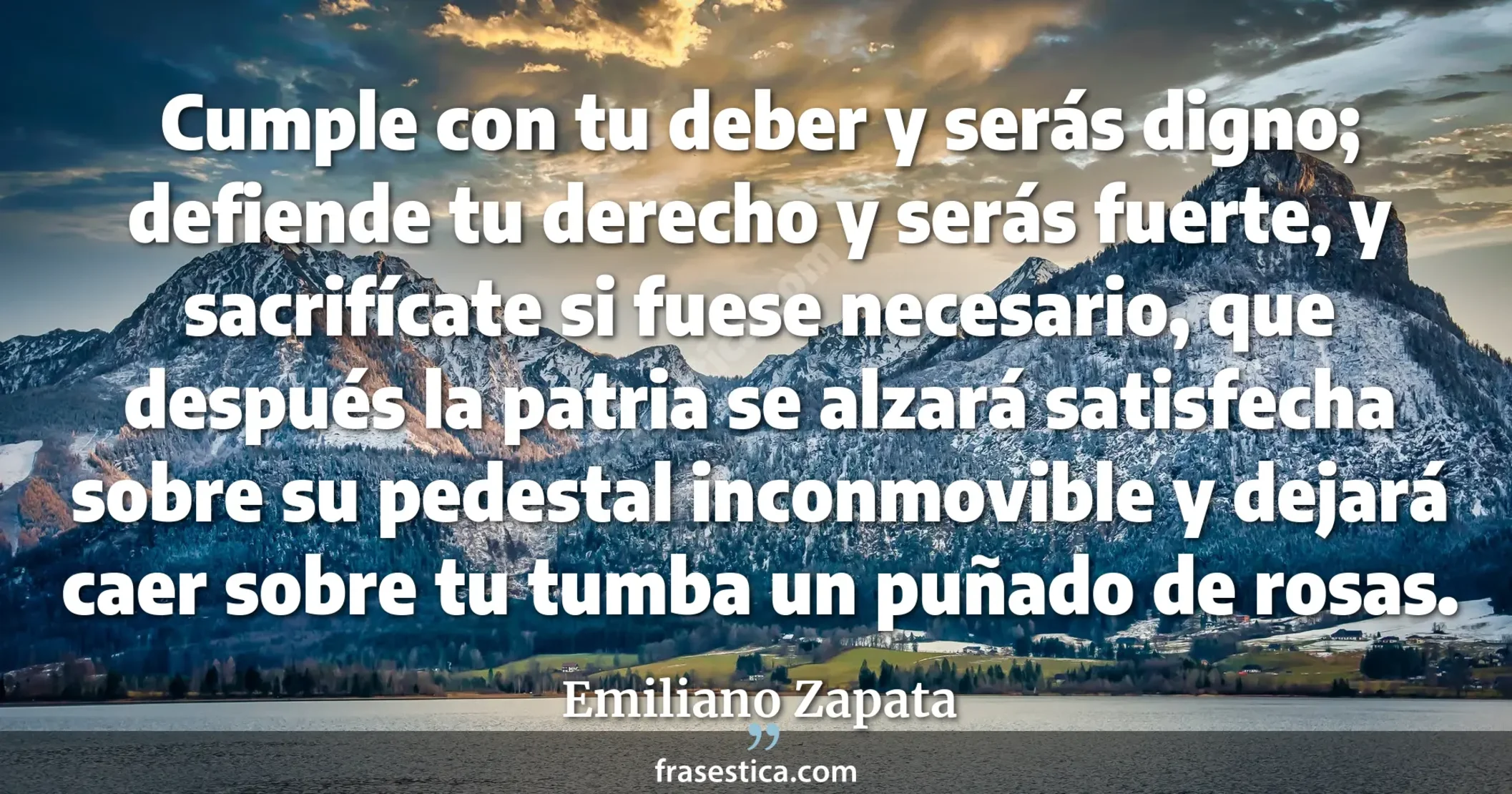 Cumple con tu deber y serás digno; defiende tu derecho y serás fuerte, y sacrifícate si fuese necesario, que después la patria se alzará satisfecha sobre su pedestal inconmovible y dejará caer sobre tu tumba un puñado de rosas.  - Emiliano Zapata