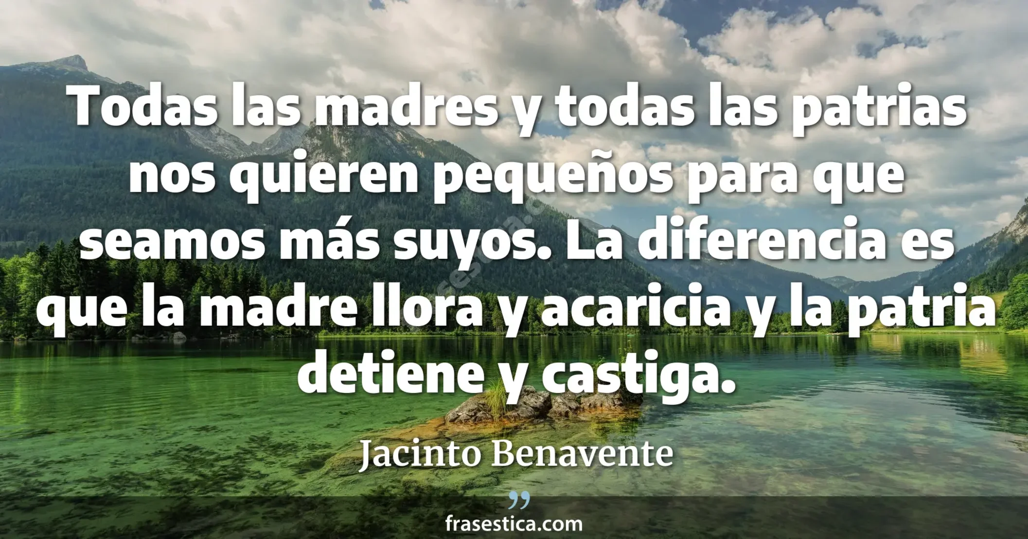 Todas las madres y todas las patrias nos quieren pequeños para que seamos más suyos. La diferencia es que la madre llora y acaricia y la patria detiene y castiga. - Jacinto Benavente