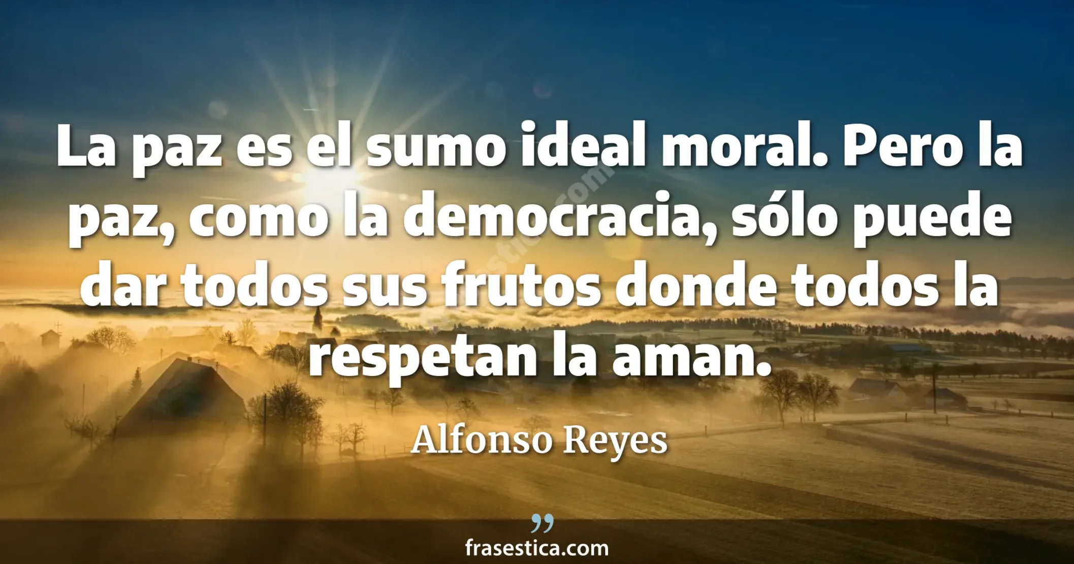 La paz es el sumo ideal moral. Pero la paz, como la democracia, sólo puede dar todos sus frutos donde todos la respetan la aman. - Alfonso Reyes