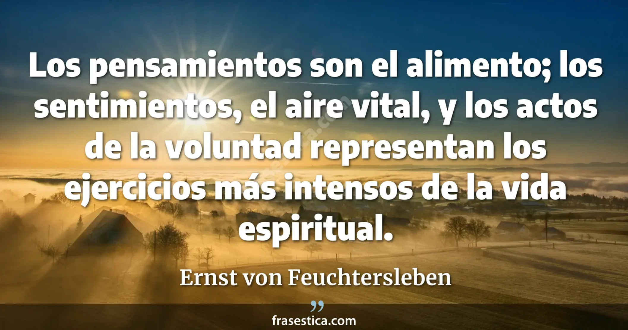Los pensamientos son el alimento; los sentimientos, el aire vital, y los actos de la voluntad representan los ejercicios más intensos de la vida espiritual. - Ernst von Feuchtersleben