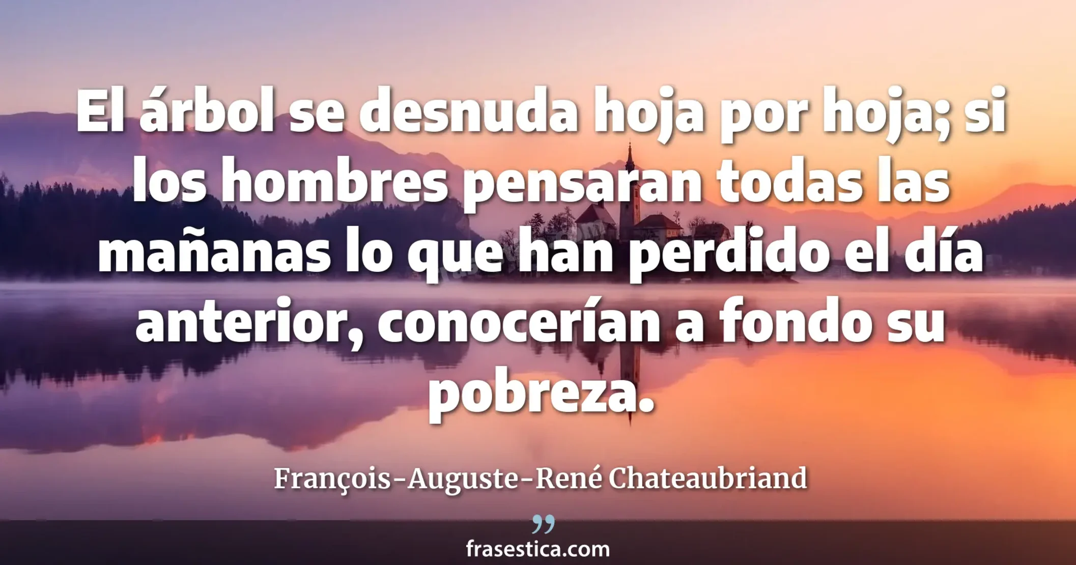El árbol se desnuda hoja por hoja; si los hombres pensaran todas las mañanas lo que han perdido el día anterior, conocerían a fondo su pobreza. - François-Auguste-René Chateaubriand