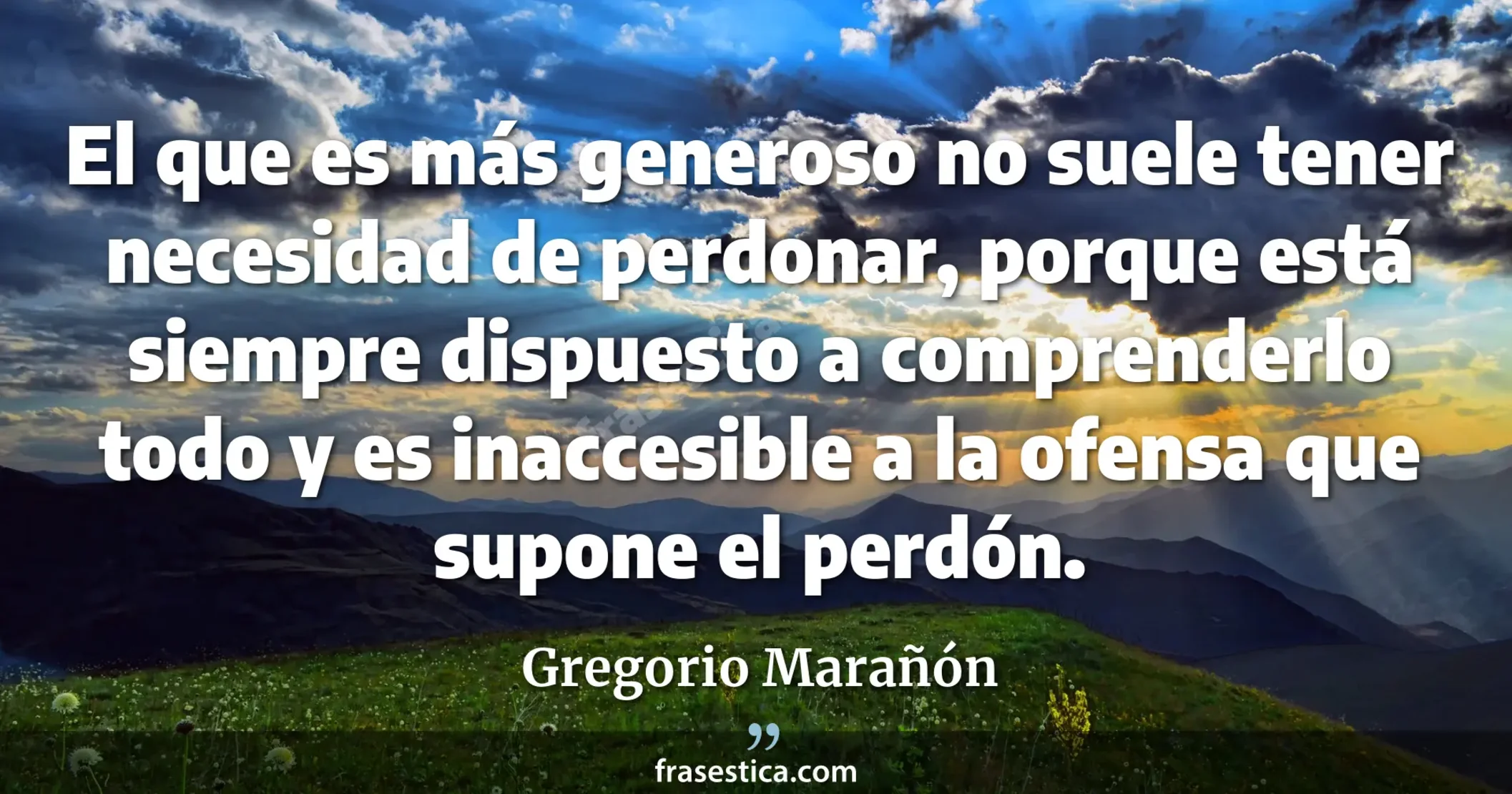 El que es más generoso no suele tener necesidad de perdonar, porque está siempre dispuesto a comprenderlo todo y es inaccesible a la ofensa que supone el perdón. - Gregorio Marañón