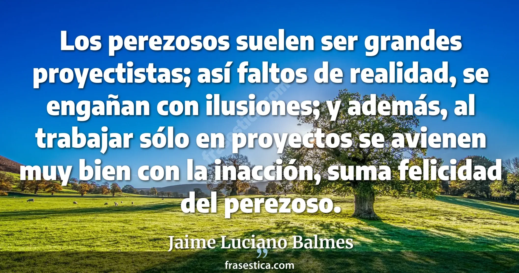 Los perezosos suelen ser grandes proyectistas; así faltos de realidad, se engañan con ilusiones; y además, al trabajar sólo en proyectos se avienen muy bien con la inacción, suma felicidad del perezoso. - Jaime Luciano Balmes
