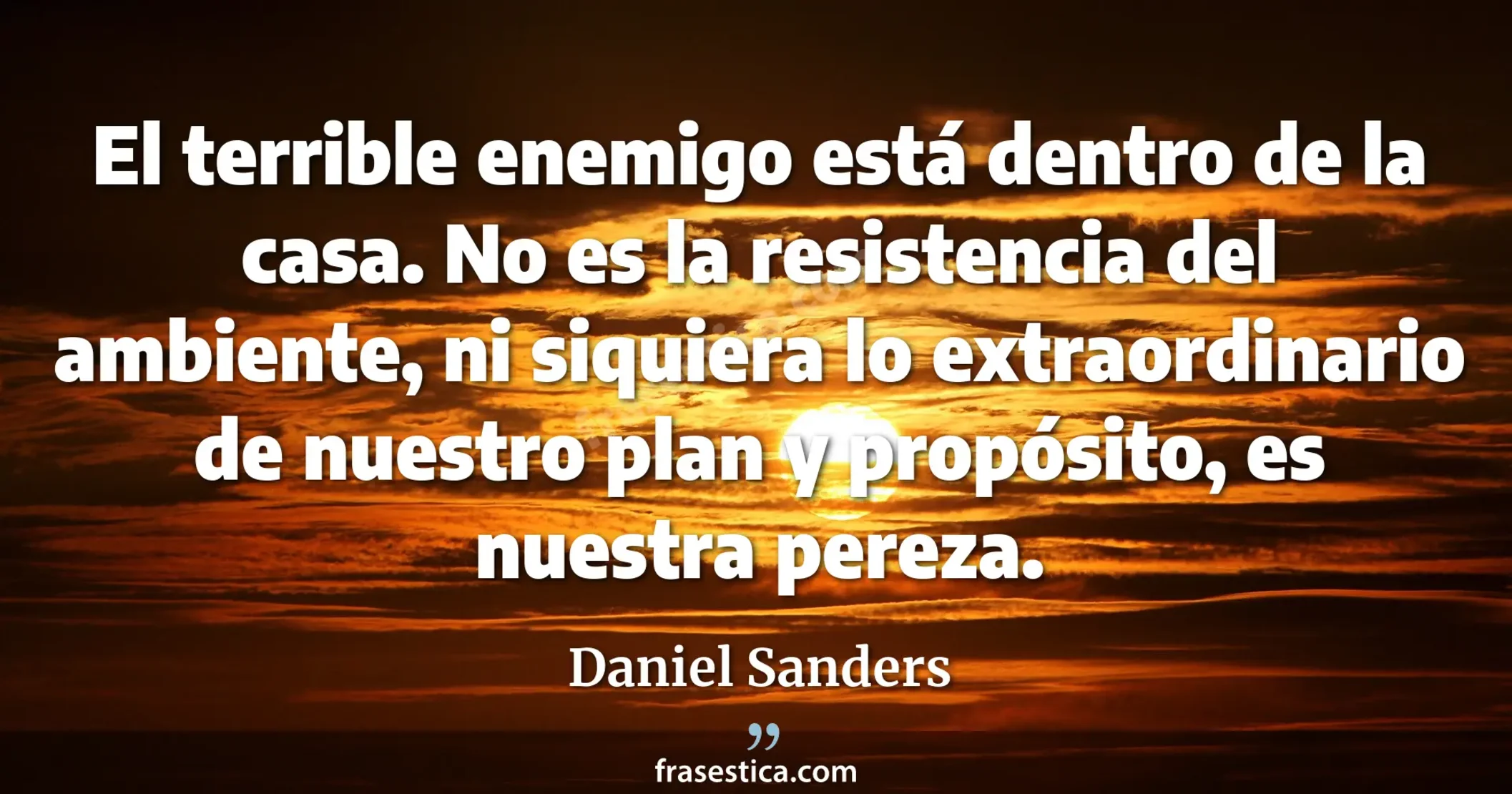 El terrible enemigo está dentro de la casa. No es la resistencia del ambiente, ni siquiera lo extraordinario de nuestro plan y propósito, es nuestra pereza. - Daniel Sanders